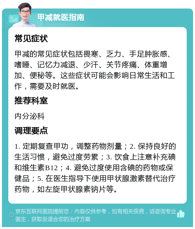 甲减就医指南 常见症状 甲减的常见症状包括畏寒、乏力、手足肿胀感、嗜睡、记忆力减退、少汗、关节疼痛、体重增加、便秘等。这些症状可能会影响日常生活和工作，需要及时就医。 推荐科室 内分泌科 调理要点 1. 定期复查甲功，调整药物剂量；2. 保持良好的生活习惯，避免过度劳累；3. 饮食上注意补充碘和维生素B12；4. 避免过度使用含碘的药物或保健品；5. 在医生指导下使用甲状腺激素替代治疗药物，如左旋甲状腺素钠片等。