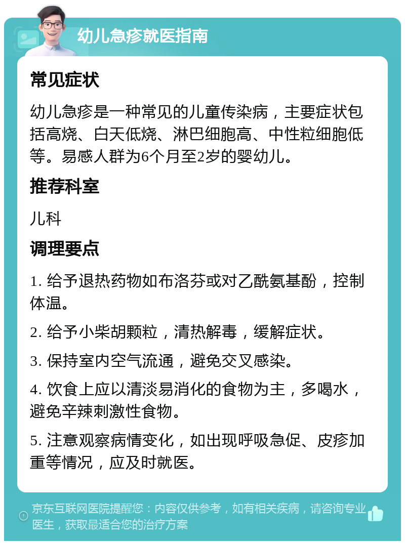 幼儿急疹就医指南 常见症状 幼儿急疹是一种常见的儿童传染病，主要症状包括高烧、白天低烧、淋巴细胞高、中性粒细胞低等。易感人群为6个月至2岁的婴幼儿。 推荐科室 儿科 调理要点 1. 给予退热药物如布洛芬或对乙酰氨基酚，控制体温。 2. 给予小柴胡颗粒，清热解毒，缓解症状。 3. 保持室内空气流通，避免交叉感染。 4. 饮食上应以清淡易消化的食物为主，多喝水，避免辛辣刺激性食物。 5. 注意观察病情变化，如出现呼吸急促、皮疹加重等情况，应及时就医。