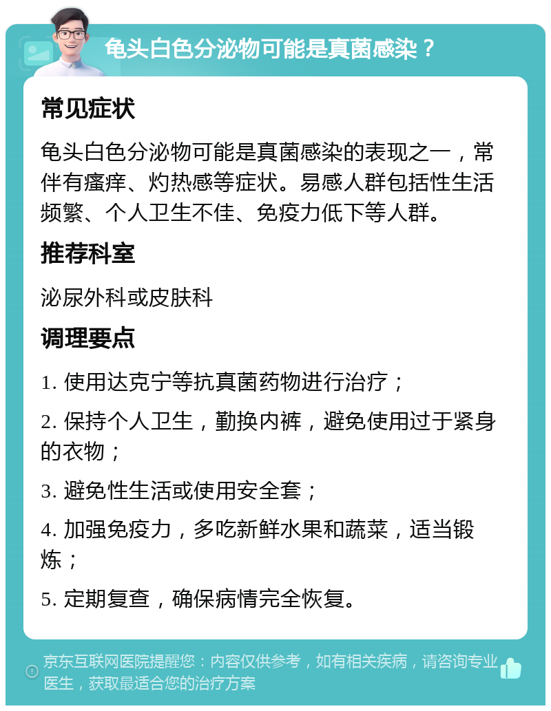 龟头白色分泌物可能是真菌感染？ 常见症状 龟头白色分泌物可能是真菌感染的表现之一，常伴有瘙痒、灼热感等症状。易感人群包括性生活频繁、个人卫生不佳、免疫力低下等人群。 推荐科室 泌尿外科或皮肤科 调理要点 1. 使用达克宁等抗真菌药物进行治疗； 2. 保持个人卫生，勤换内裤，避免使用过于紧身的衣物； 3. 避免性生活或使用安全套； 4. 加强免疫力，多吃新鲜水果和蔬菜，适当锻炼； 5. 定期复查，确保病情完全恢复。