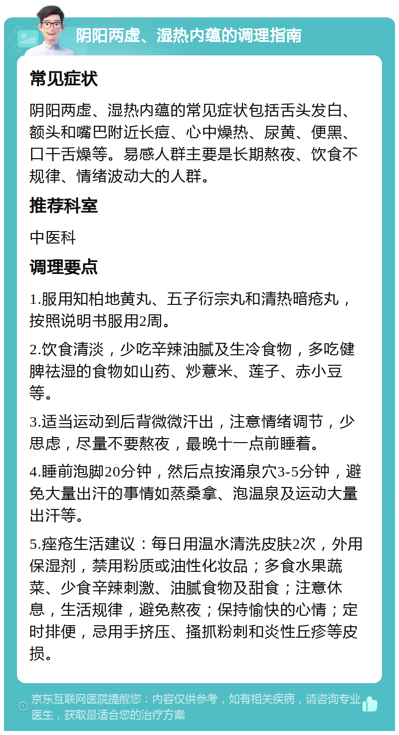 阴阳两虚、湿热内蕴的调理指南 常见症状 阴阳两虚、湿热内蕴的常见症状包括舌头发白、额头和嘴巴附近长痘、心中燥热、尿黄、便黑、口干舌燥等。易感人群主要是长期熬夜、饮食不规律、情绪波动大的人群。 推荐科室 中医科 调理要点 1.服用知柏地黄丸、五子衍宗丸和清热暗疮丸，按照说明书服用2周。 2.饮食清淡，少吃辛辣油腻及生冷食物，多吃健脾祛湿的食物如山药、炒薏米、莲子、赤小豆等。 3.适当运动到后背微微汗出，注意情绪调节，少思虑，尽量不要熬夜，最晚十一点前睡着。 4.睡前泡脚20分钟，然后点按涌泉穴3-5分钟，避免大量出汗的事情如蒸桑拿、泡温泉及运动大量出汗等。 5.痤疮生活建议：每日用温水清洗皮肤2次，外用保湿剂，禁用粉质或油性化妆品；多食水果蔬菜、少食辛辣刺激、油腻食物及甜食；注意休息，生活规律，避免熬夜；保持愉快的心情；定时排便，忌用手挤压、搔抓粉刺和炎性丘疹等皮损。