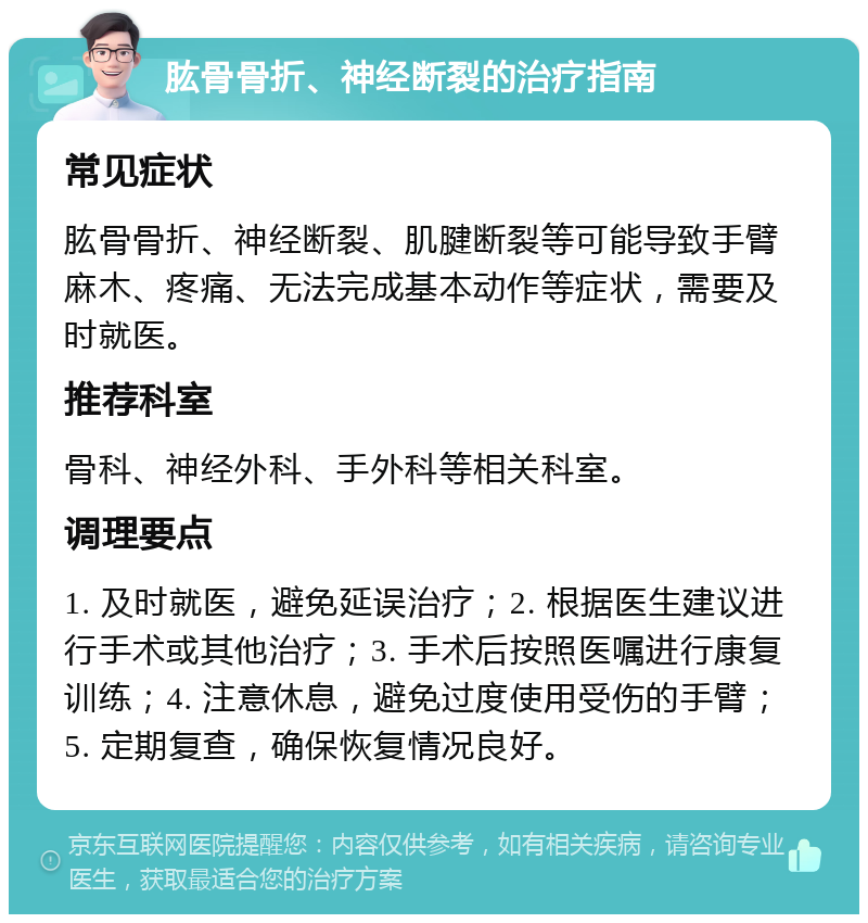 肱骨骨折、神经断裂的治疗指南 常见症状 肱骨骨折、神经断裂、肌腱断裂等可能导致手臂麻木、疼痛、无法完成基本动作等症状，需要及时就医。 推荐科室 骨科、神经外科、手外科等相关科室。 调理要点 1. 及时就医，避免延误治疗；2. 根据医生建议进行手术或其他治疗；3. 手术后按照医嘱进行康复训练；4. 注意休息，避免过度使用受伤的手臂；5. 定期复查，确保恢复情况良好。