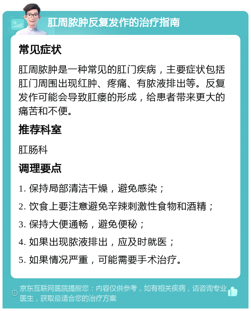 肛周脓肿反复发作的治疗指南 常见症状 肛周脓肿是一种常见的肛门疾病，主要症状包括肛门周围出现红肿、疼痛、有脓液排出等。反复发作可能会导致肛瘘的形成，给患者带来更大的痛苦和不便。 推荐科室 肛肠科 调理要点 1. 保持局部清洁干燥，避免感染； 2. 饮食上要注意避免辛辣刺激性食物和酒精； 3. 保持大便通畅，避免便秘； 4. 如果出现脓液排出，应及时就医； 5. 如果情况严重，可能需要手术治疗。