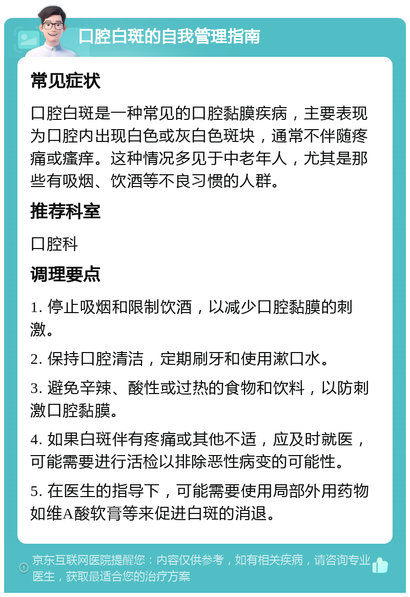 口腔白斑的自我管理指南 常见症状 口腔白斑是一种常见的口腔黏膜疾病，主要表现为口腔内出现白色或灰白色斑块，通常不伴随疼痛或瘙痒。这种情况多见于中老年人，尤其是那些有吸烟、饮酒等不良习惯的人群。 推荐科室 口腔科 调理要点 1. 停止吸烟和限制饮酒，以减少口腔黏膜的刺激。 2. 保持口腔清洁，定期刷牙和使用漱口水。 3. 避免辛辣、酸性或过热的食物和饮料，以防刺激口腔黏膜。 4. 如果白斑伴有疼痛或其他不适，应及时就医，可能需要进行活检以排除恶性病变的可能性。 5. 在医生的指导下，可能需要使用局部外用药物如维A酸软膏等来促进白斑的消退。