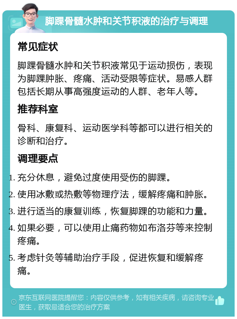 脚踝骨髓水肿和关节积液的治疗与调理 常见症状 脚踝骨髓水肿和关节积液常见于运动损伤，表现为脚踝肿胀、疼痛、活动受限等症状。易感人群包括长期从事高强度运动的人群、老年人等。 推荐科室 骨科、康复科、运动医学科等都可以进行相关的诊断和治疗。 调理要点 充分休息，避免过度使用受伤的脚踝。 使用冰敷或热敷等物理疗法，缓解疼痛和肿胀。 进行适当的康复训练，恢复脚踝的功能和力量。 如果必要，可以使用止痛药物如布洛芬等来控制疼痛。 考虑针灸等辅助治疗手段，促进恢复和缓解疼痛。