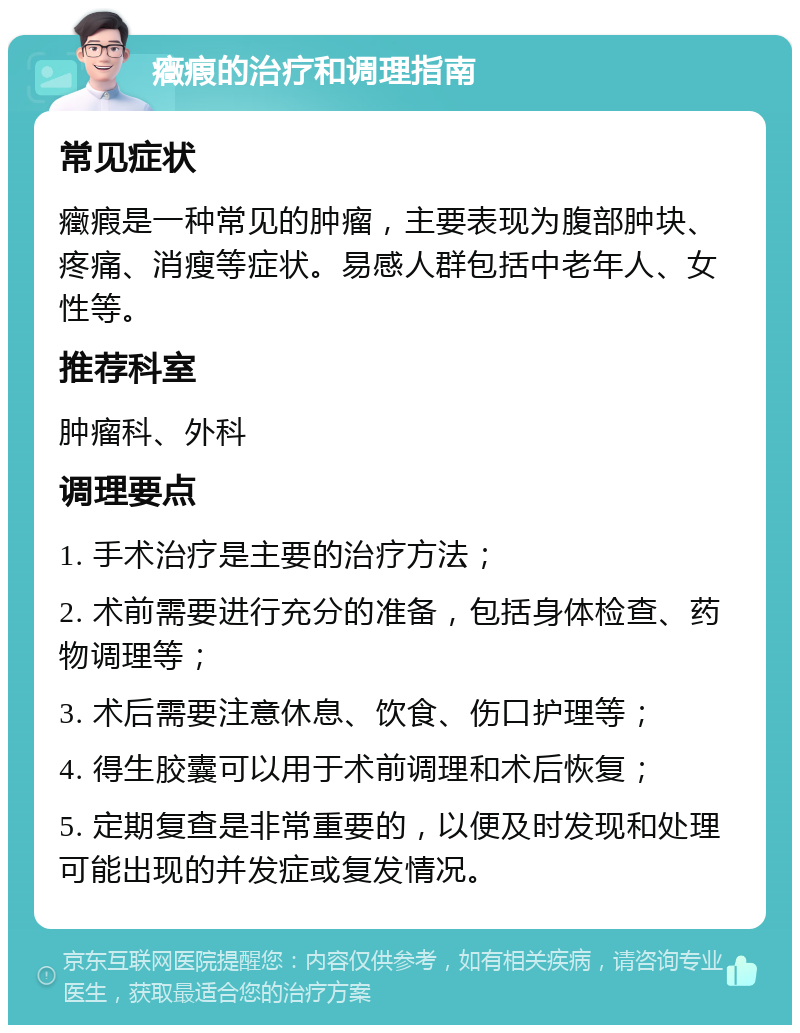 癥瘕的治疗和调理指南 常见症状 癥瘕是一种常见的肿瘤，主要表现为腹部肿块、疼痛、消瘦等症状。易感人群包括中老年人、女性等。 推荐科室 肿瘤科、外科 调理要点 1. 手术治疗是主要的治疗方法； 2. 术前需要进行充分的准备，包括身体检查、药物调理等； 3. 术后需要注意休息、饮食、伤口护理等； 4. 得生胶囊可以用于术前调理和术后恢复； 5. 定期复查是非常重要的，以便及时发现和处理可能出现的并发症或复发情况。