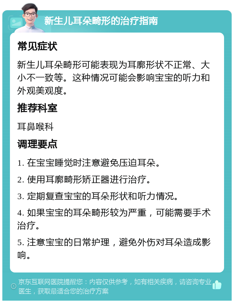 新生儿耳朵畸形的治疗指南 常见症状 新生儿耳朵畸形可能表现为耳廓形状不正常、大小不一致等。这种情况可能会影响宝宝的听力和外观美观度。 推荐科室 耳鼻喉科 调理要点 1. 在宝宝睡觉时注意避免压迫耳朵。 2. 使用耳廓畸形矫正器进行治疗。 3. 定期复查宝宝的耳朵形状和听力情况。 4. 如果宝宝的耳朵畸形较为严重，可能需要手术治疗。 5. 注意宝宝的日常护理，避免外伤对耳朵造成影响。