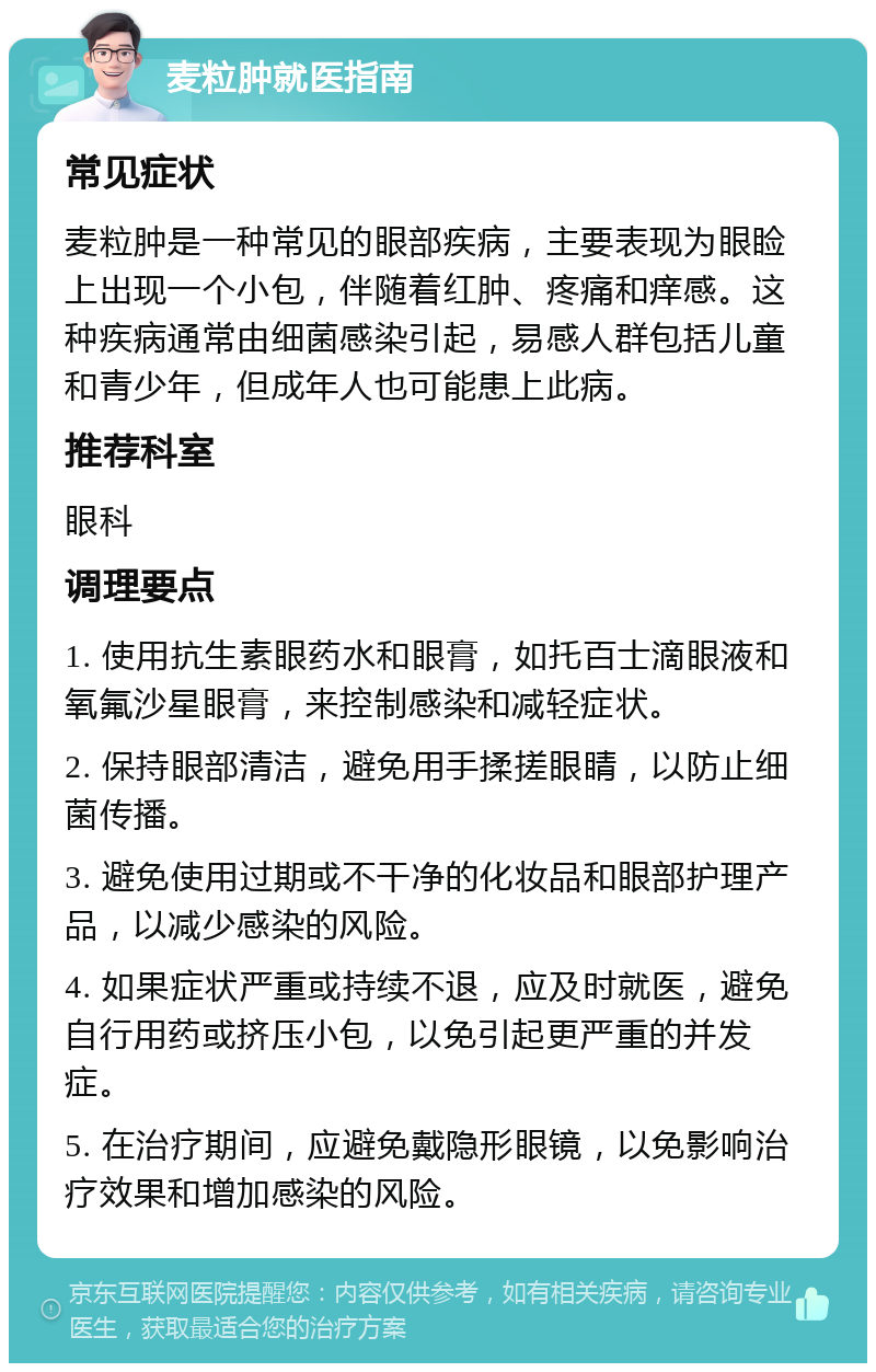 麦粒肿就医指南 常见症状 麦粒肿是一种常见的眼部疾病，主要表现为眼睑上出现一个小包，伴随着红肿、疼痛和痒感。这种疾病通常由细菌感染引起，易感人群包括儿童和青少年，但成年人也可能患上此病。 推荐科室 眼科 调理要点 1. 使用抗生素眼药水和眼膏，如托百士滴眼液和氧氟沙星眼膏，来控制感染和减轻症状。 2. 保持眼部清洁，避免用手揉搓眼睛，以防止细菌传播。 3. 避免使用过期或不干净的化妆品和眼部护理产品，以减少感染的风险。 4. 如果症状严重或持续不退，应及时就医，避免自行用药或挤压小包，以免引起更严重的并发症。 5. 在治疗期间，应避免戴隐形眼镜，以免影响治疗效果和增加感染的风险。