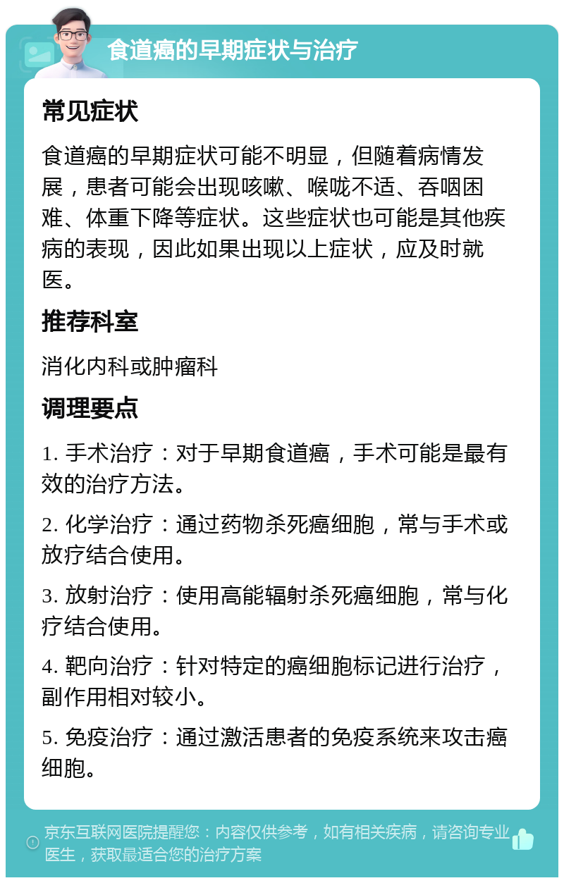 食道癌的早期症状与治疗 常见症状 食道癌的早期症状可能不明显，但随着病情发展，患者可能会出现咳嗽、喉咙不适、吞咽困难、体重下降等症状。这些症状也可能是其他疾病的表现，因此如果出现以上症状，应及时就医。 推荐科室 消化内科或肿瘤科 调理要点 1. 手术治疗：对于早期食道癌，手术可能是最有效的治疗方法。 2. 化学治疗：通过药物杀死癌细胞，常与手术或放疗结合使用。 3. 放射治疗：使用高能辐射杀死癌细胞，常与化疗结合使用。 4. 靶向治疗：针对特定的癌细胞标记进行治疗，副作用相对较小。 5. 免疫治疗：通过激活患者的免疫系统来攻击癌细胞。