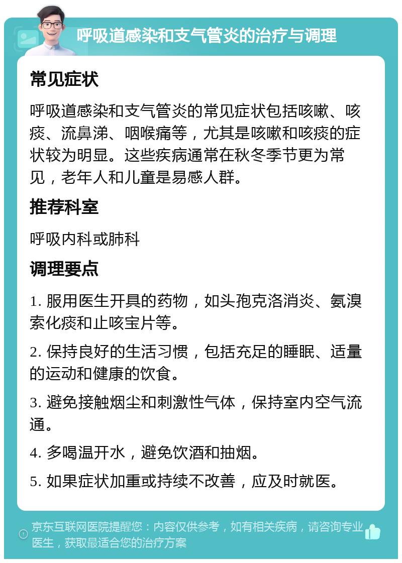 呼吸道感染和支气管炎的治疗与调理 常见症状 呼吸道感染和支气管炎的常见症状包括咳嗽、咳痰、流鼻涕、咽喉痛等，尤其是咳嗽和咳痰的症状较为明显。这些疾病通常在秋冬季节更为常见，老年人和儿童是易感人群。 推荐科室 呼吸内科或肺科 调理要点 1. 服用医生开具的药物，如头孢克洛消炎、氨溴索化痰和止咳宝片等。 2. 保持良好的生活习惯，包括充足的睡眠、适量的运动和健康的饮食。 3. 避免接触烟尘和刺激性气体，保持室内空气流通。 4. 多喝温开水，避免饮酒和抽烟。 5. 如果症状加重或持续不改善，应及时就医。