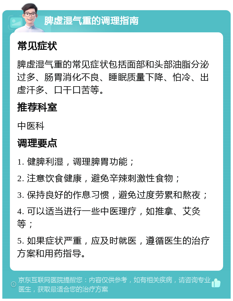 脾虚湿气重的调理指南 常见症状 脾虚湿气重的常见症状包括面部和头部油脂分泌过多、肠胃消化不良、睡眠质量下降、怕冷、出虚汗多、口干口苦等。 推荐科室 中医科 调理要点 1. 健脾利湿，调理脾胃功能； 2. 注意饮食健康，避免辛辣刺激性食物； 3. 保持良好的作息习惯，避免过度劳累和熬夜； 4. 可以适当进行一些中医理疗，如推拿、艾灸等； 5. 如果症状严重，应及时就医，遵循医生的治疗方案和用药指导。