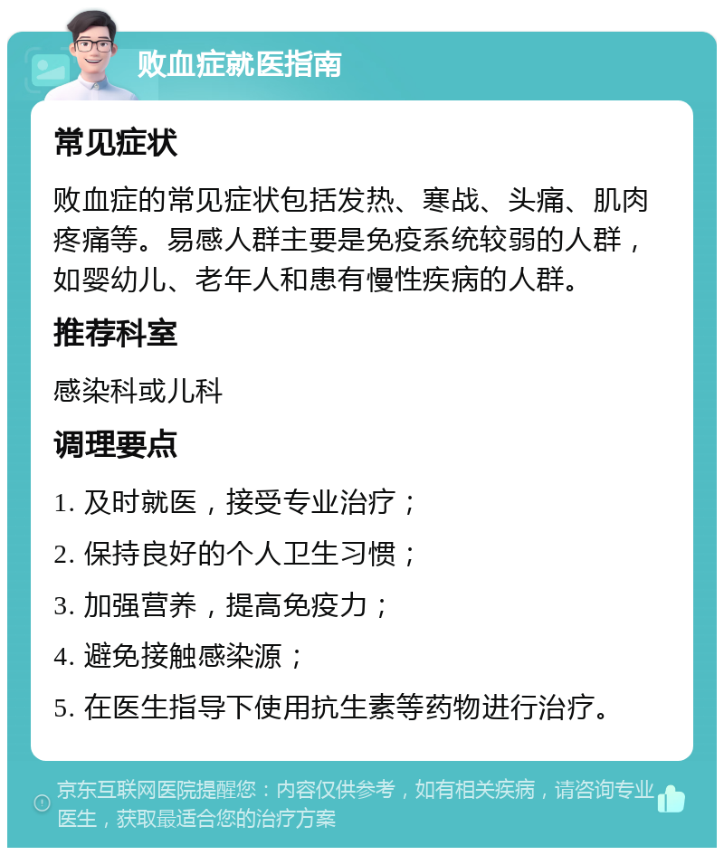 败血症就医指南 常见症状 败血症的常见症状包括发热、寒战、头痛、肌肉疼痛等。易感人群主要是免疫系统较弱的人群，如婴幼儿、老年人和患有慢性疾病的人群。 推荐科室 感染科或儿科 调理要点 1. 及时就医，接受专业治疗； 2. 保持良好的个人卫生习惯； 3. 加强营养，提高免疫力； 4. 避免接触感染源； 5. 在医生指导下使用抗生素等药物进行治疗。