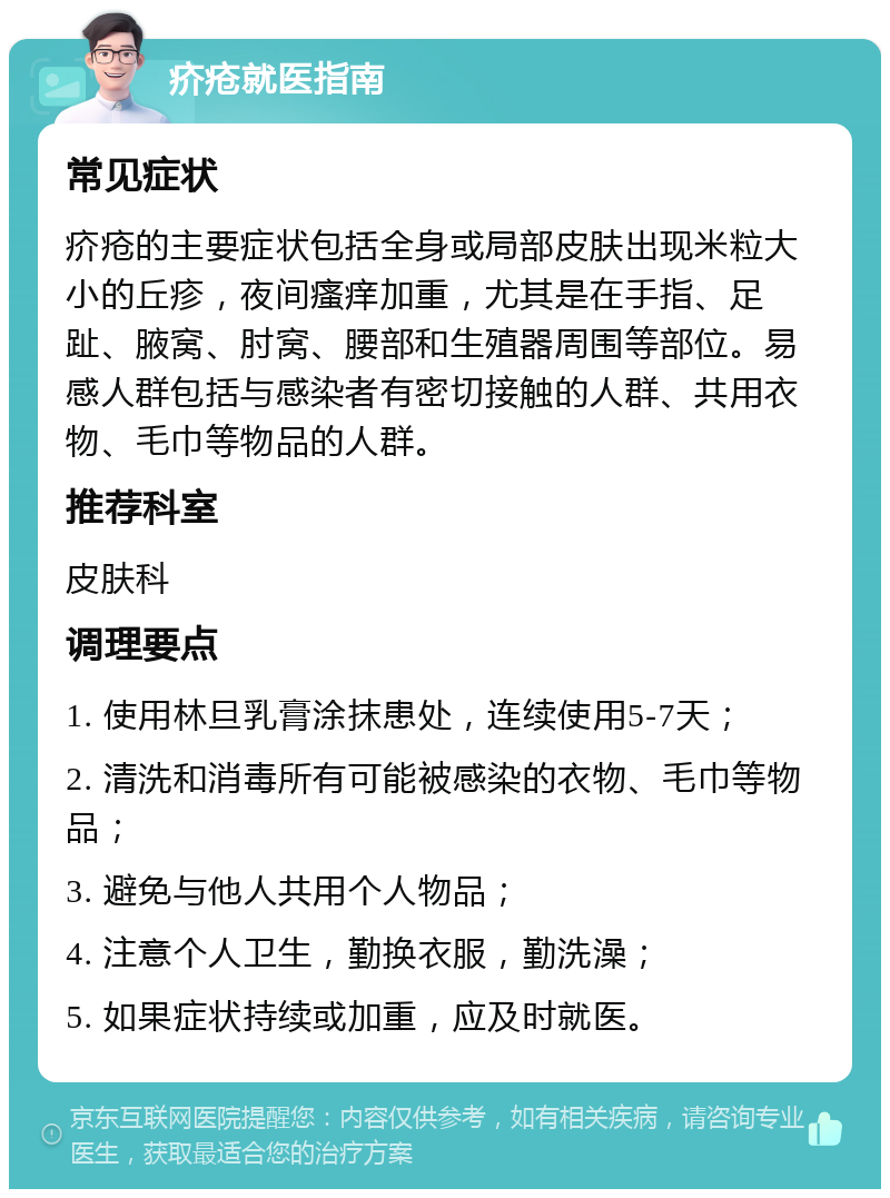 疥疮就医指南 常见症状 疥疮的主要症状包括全身或局部皮肤出现米粒大小的丘疹，夜间瘙痒加重，尤其是在手指、足趾、腋窝、肘窝、腰部和生殖器周围等部位。易感人群包括与感染者有密切接触的人群、共用衣物、毛巾等物品的人群。 推荐科室 皮肤科 调理要点 1. 使用林旦乳膏涂抹患处，连续使用5-7天； 2. 清洗和消毒所有可能被感染的衣物、毛巾等物品； 3. 避免与他人共用个人物品； 4. 注意个人卫生，勤换衣服，勤洗澡； 5. 如果症状持续或加重，应及时就医。