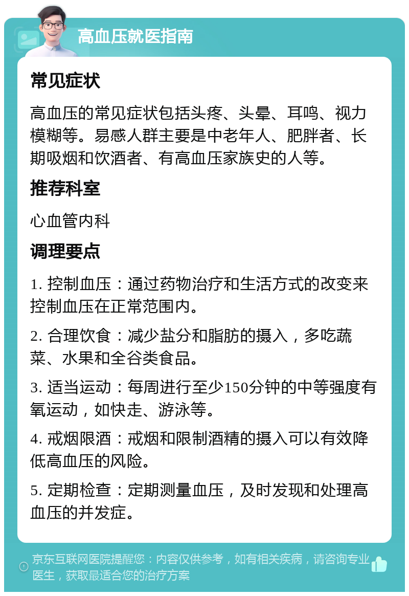 高血压就医指南 常见症状 高血压的常见症状包括头疼、头晕、耳鸣、视力模糊等。易感人群主要是中老年人、肥胖者、长期吸烟和饮酒者、有高血压家族史的人等。 推荐科室 心血管内科 调理要点 1. 控制血压：通过药物治疗和生活方式的改变来控制血压在正常范围内。 2. 合理饮食：减少盐分和脂肪的摄入，多吃蔬菜、水果和全谷类食品。 3. 适当运动：每周进行至少150分钟的中等强度有氧运动，如快走、游泳等。 4. 戒烟限酒：戒烟和限制酒精的摄入可以有效降低高血压的风险。 5. 定期检查：定期测量血压，及时发现和处理高血压的并发症。