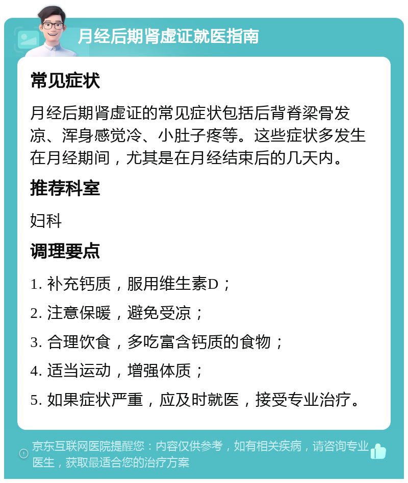 月经后期肾虚证就医指南 常见症状 月经后期肾虚证的常见症状包括后背脊梁骨发凉、浑身感觉冷、小肚子疼等。这些症状多发生在月经期间，尤其是在月经结束后的几天内。 推荐科室 妇科 调理要点 1. 补充钙质，服用维生素D； 2. 注意保暖，避免受凉； 3. 合理饮食，多吃富含钙质的食物； 4. 适当运动，增强体质； 5. 如果症状严重，应及时就医，接受专业治疗。