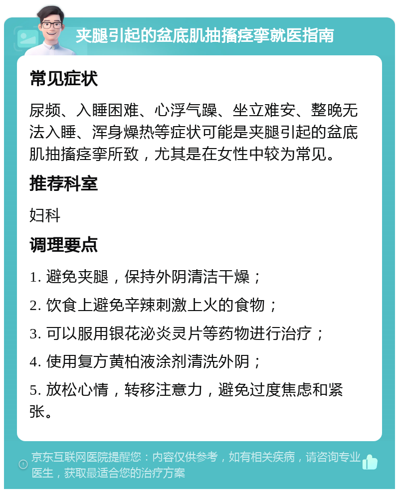 夹腿引起的盆底肌抽搐痉挛就医指南 常见症状 尿频、入睡困难、心浮气躁、坐立难安、整晚无法入睡、浑身燥热等症状可能是夹腿引起的盆底肌抽搐痉挛所致，尤其是在女性中较为常见。 推荐科室 妇科 调理要点 1. 避免夹腿，保持外阴清洁干燥； 2. 饮食上避免辛辣刺激上火的食物； 3. 可以服用银花泌炎灵片等药物进行治疗； 4. 使用复方黄柏液涂剂清洗外阴； 5. 放松心情，转移注意力，避免过度焦虑和紧张。