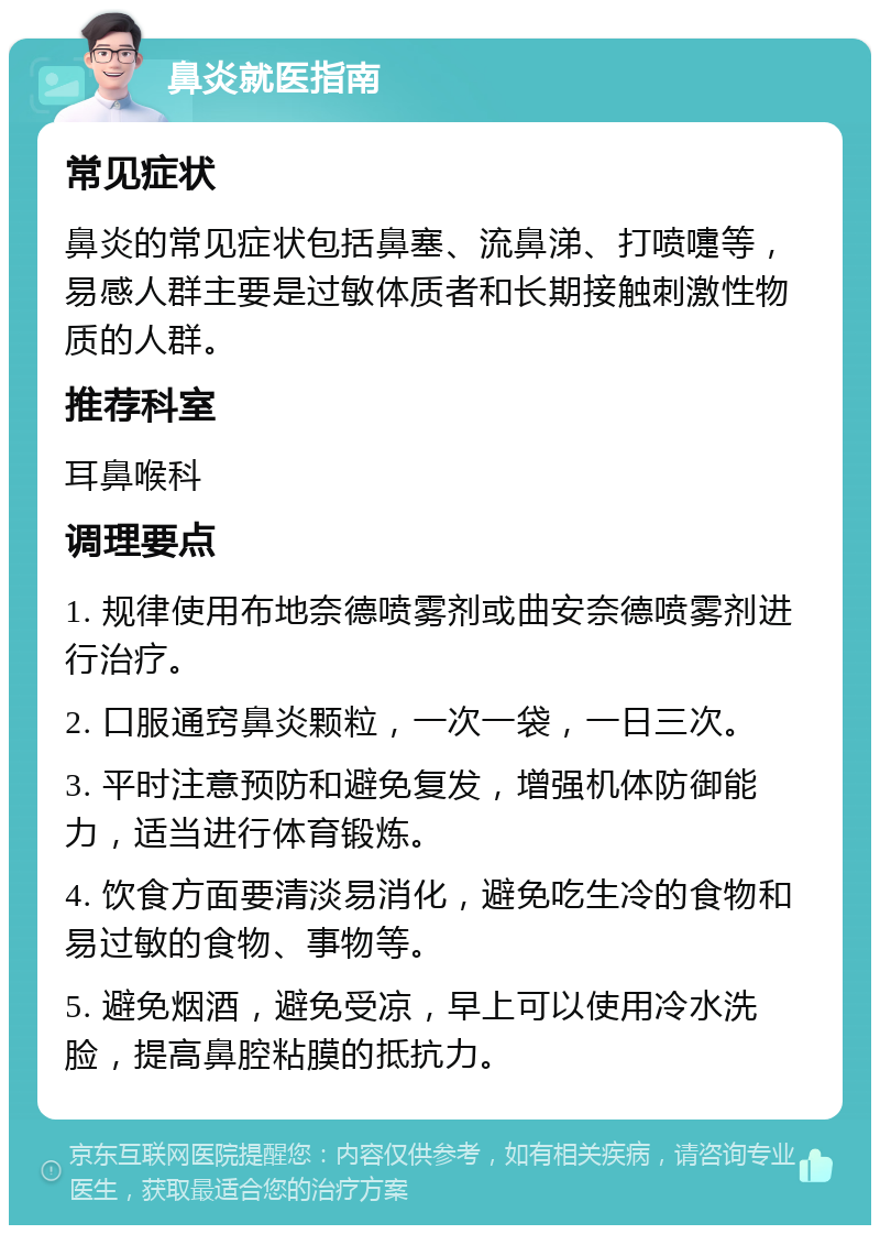 鼻炎就医指南 常见症状 鼻炎的常见症状包括鼻塞、流鼻涕、打喷嚏等，易感人群主要是过敏体质者和长期接触刺激性物质的人群。 推荐科室 耳鼻喉科 调理要点 1. 规律使用布地奈德喷雾剂或曲安奈德喷雾剂进行治疗。 2. 口服通窍鼻炎颗粒，一次一袋，一日三次。 3. 平时注意预防和避免复发，增强机体防御能力，适当进行体育锻炼。 4. 饮食方面要清淡易消化，避免吃生冷的食物和易过敏的食物、事物等。 5. 避免烟酒，避免受凉，早上可以使用冷水洗脸，提高鼻腔粘膜的抵抗力。