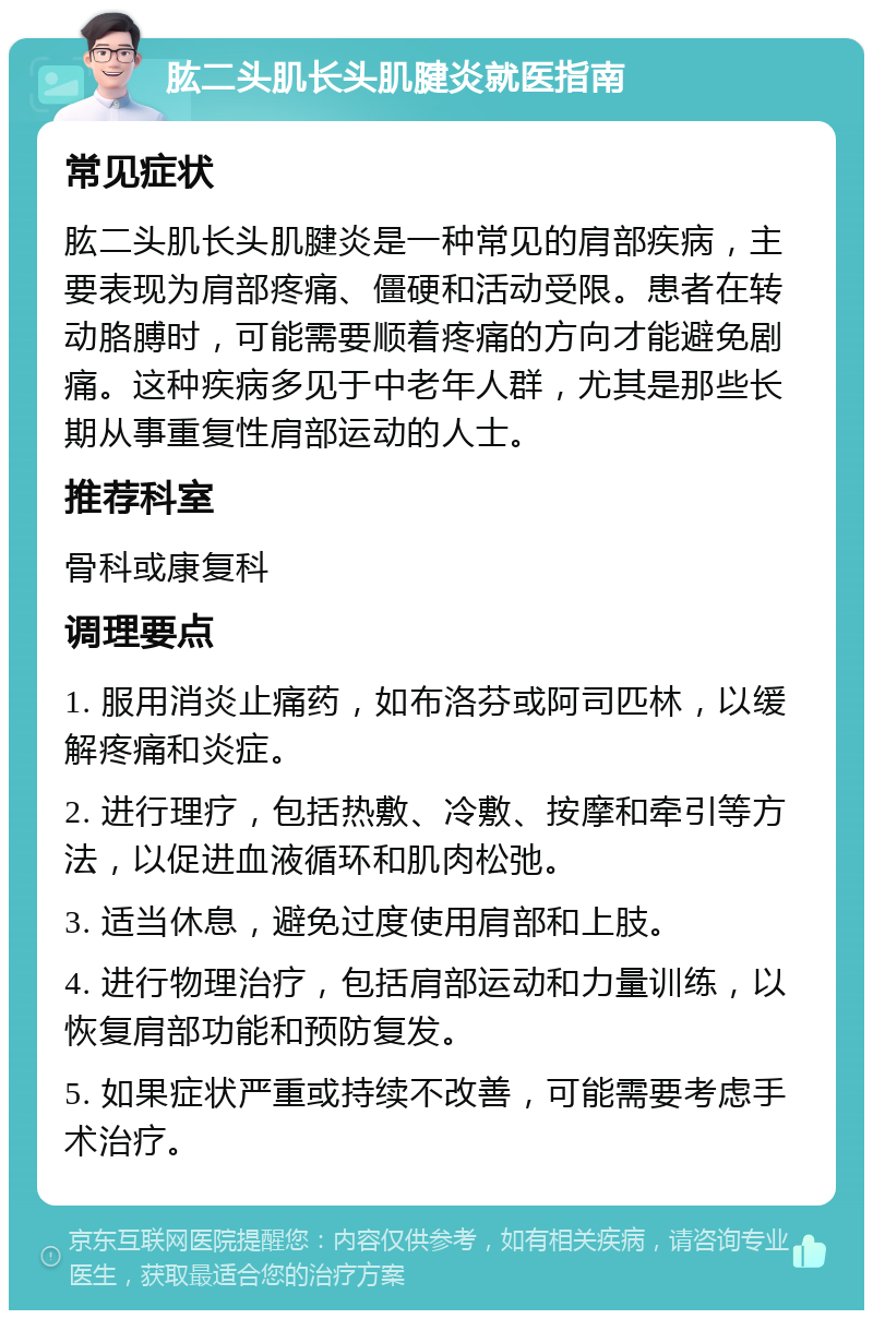 肱二头肌长头肌腱炎就医指南 常见症状 肱二头肌长头肌腱炎是一种常见的肩部疾病，主要表现为肩部疼痛、僵硬和活动受限。患者在转动胳膊时，可能需要顺着疼痛的方向才能避免剧痛。这种疾病多见于中老年人群，尤其是那些长期从事重复性肩部运动的人士。 推荐科室 骨科或康复科 调理要点 1. 服用消炎止痛药，如布洛芬或阿司匹林，以缓解疼痛和炎症。 2. 进行理疗，包括热敷、冷敷、按摩和牵引等方法，以促进血液循环和肌肉松弛。 3. 适当休息，避免过度使用肩部和上肢。 4. 进行物理治疗，包括肩部运动和力量训练，以恢复肩部功能和预防复发。 5. 如果症状严重或持续不改善，可能需要考虑手术治疗。