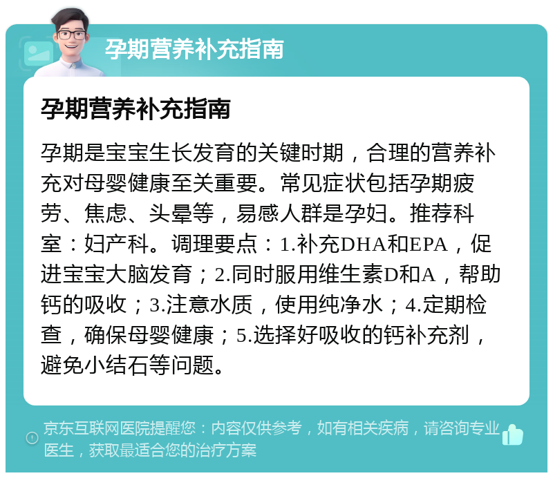 孕期营养补充指南 孕期营养补充指南 孕期是宝宝生长发育的关键时期，合理的营养补充对母婴健康至关重要。常见症状包括孕期疲劳、焦虑、头晕等，易感人群是孕妇。推荐科室：妇产科。调理要点：1.补充DHA和EPA，促进宝宝大脑发育；2.同时服用维生素D和A，帮助钙的吸收；3.注意水质，使用纯净水；4.定期检查，确保母婴健康；5.选择好吸收的钙补充剂，避免小结石等问题。