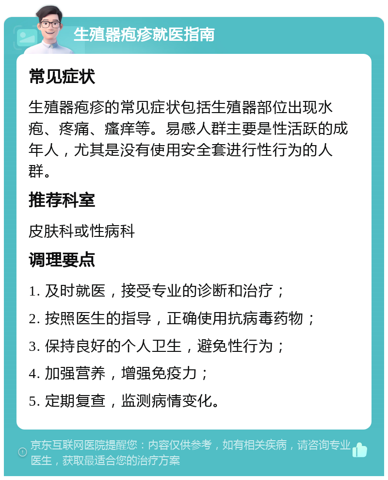 生殖器疱疹就医指南 常见症状 生殖器疱疹的常见症状包括生殖器部位出现水疱、疼痛、瘙痒等。易感人群主要是性活跃的成年人，尤其是没有使用安全套进行性行为的人群。 推荐科室 皮肤科或性病科 调理要点 1. 及时就医，接受专业的诊断和治疗； 2. 按照医生的指导，正确使用抗病毒药物； 3. 保持良好的个人卫生，避免性行为； 4. 加强营养，增强免疫力； 5. 定期复查，监测病情变化。