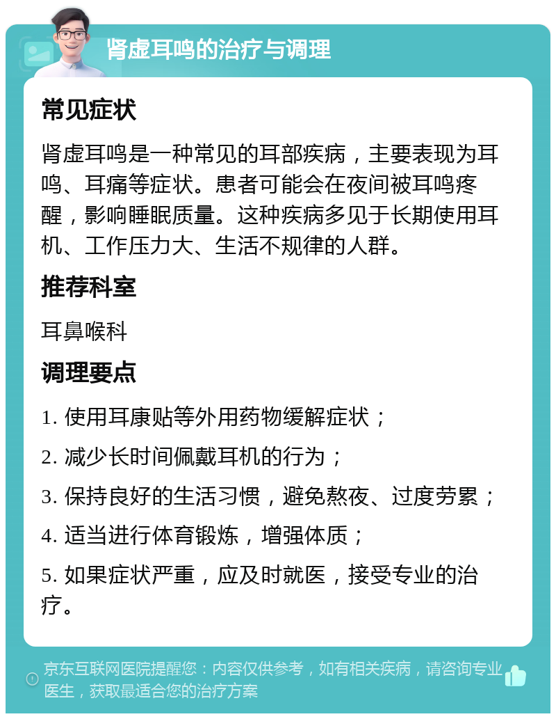 肾虚耳鸣的治疗与调理 常见症状 肾虚耳鸣是一种常见的耳部疾病，主要表现为耳鸣、耳痛等症状。患者可能会在夜间被耳鸣疼醒，影响睡眠质量。这种疾病多见于长期使用耳机、工作压力大、生活不规律的人群。 推荐科室 耳鼻喉科 调理要点 1. 使用耳康贴等外用药物缓解症状； 2. 减少长时间佩戴耳机的行为； 3. 保持良好的生活习惯，避免熬夜、过度劳累； 4. 适当进行体育锻炼，增强体质； 5. 如果症状严重，应及时就医，接受专业的治疗。