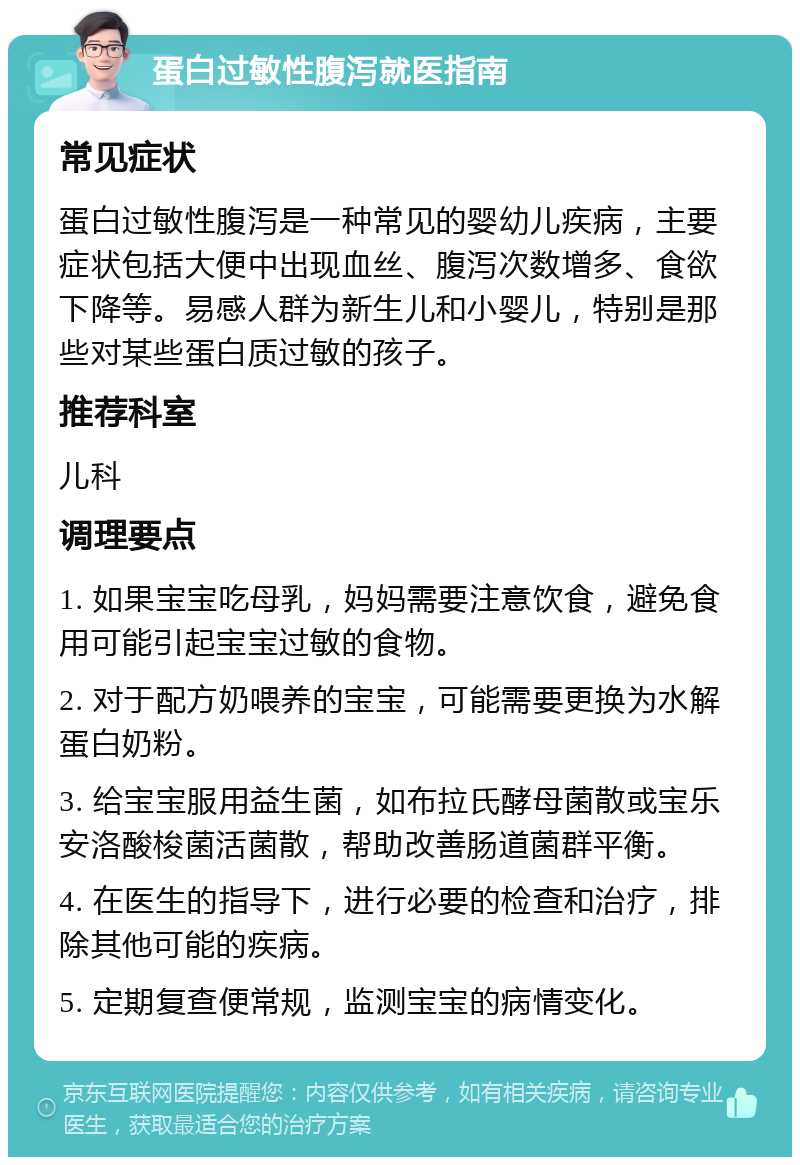 蛋白过敏性腹泻就医指南 常见症状 蛋白过敏性腹泻是一种常见的婴幼儿疾病，主要症状包括大便中出现血丝、腹泻次数增多、食欲下降等。易感人群为新生儿和小婴儿，特别是那些对某些蛋白质过敏的孩子。 推荐科室 儿科 调理要点 1. 如果宝宝吃母乳，妈妈需要注意饮食，避免食用可能引起宝宝过敏的食物。 2. 对于配方奶喂养的宝宝，可能需要更换为水解蛋白奶粉。 3. 给宝宝服用益生菌，如布拉氏酵母菌散或宝乐安洛酸梭菌活菌散，帮助改善肠道菌群平衡。 4. 在医生的指导下，进行必要的检查和治疗，排除其他可能的疾病。 5. 定期复查便常规，监测宝宝的病情变化。