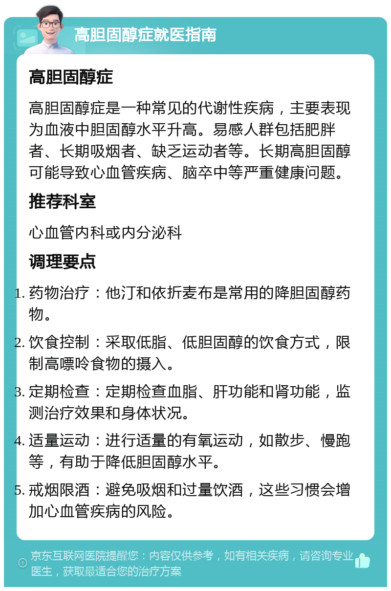 高胆固醇症就医指南 高胆固醇症 高胆固醇症是一种常见的代谢性疾病，主要表现为血液中胆固醇水平升高。易感人群包括肥胖者、长期吸烟者、缺乏运动者等。长期高胆固醇可能导致心血管疾病、脑卒中等严重健康问题。 推荐科室 心血管内科或内分泌科 调理要点 药物治疗：他汀和依折麦布是常用的降胆固醇药物。 饮食控制：采取低脂、低胆固醇的饮食方式，限制高嘌呤食物的摄入。 定期检查：定期检查血脂、肝功能和肾功能，监测治疗效果和身体状况。 适量运动：进行适量的有氧运动，如散步、慢跑等，有助于降低胆固醇水平。 戒烟限酒：避免吸烟和过量饮酒，这些习惯会增加心血管疾病的风险。