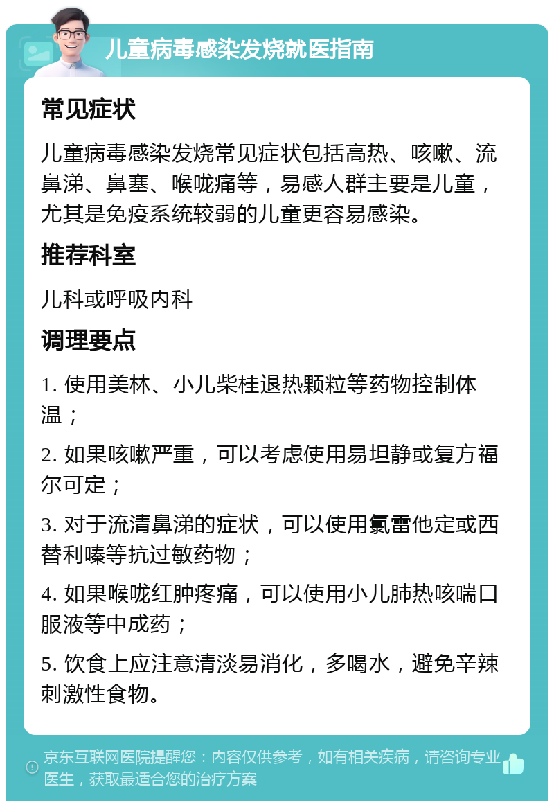 儿童病毒感染发烧就医指南 常见症状 儿童病毒感染发烧常见症状包括高热、咳嗽、流鼻涕、鼻塞、喉咙痛等，易感人群主要是儿童，尤其是免疫系统较弱的儿童更容易感染。 推荐科室 儿科或呼吸内科 调理要点 1. 使用美林、小儿柴桂退热颗粒等药物控制体温； 2. 如果咳嗽严重，可以考虑使用易坦静或复方福尔可定； 3. 对于流清鼻涕的症状，可以使用氯雷他定或西替利嗪等抗过敏药物； 4. 如果喉咙红肿疼痛，可以使用小儿肺热咳喘口服液等中成药； 5. 饮食上应注意清淡易消化，多喝水，避免辛辣刺激性食物。