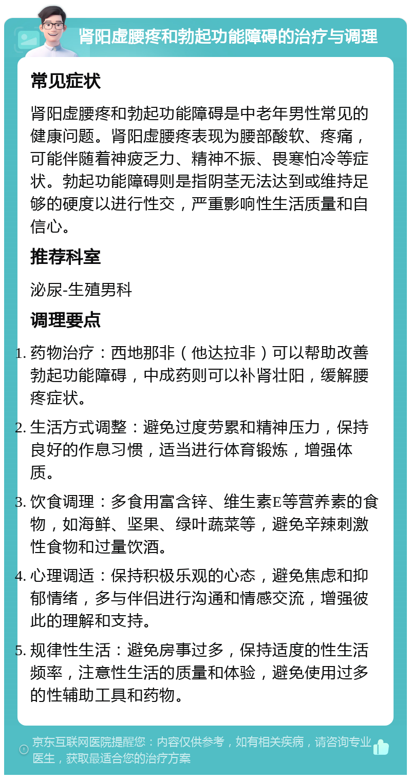 肾阳虚腰疼和勃起功能障碍的治疗与调理 常见症状 肾阳虚腰疼和勃起功能障碍是中老年男性常见的健康问题。肾阳虚腰疼表现为腰部酸软、疼痛，可能伴随着神疲乏力、精神不振、畏寒怕冷等症状。勃起功能障碍则是指阴茎无法达到或维持足够的硬度以进行性交，严重影响性生活质量和自信心。 推荐科室 泌尿-生殖男科 调理要点 药物治疗：西地那非（他达拉非）可以帮助改善勃起功能障碍，中成药则可以补肾壮阳，缓解腰疼症状。 生活方式调整：避免过度劳累和精神压力，保持良好的作息习惯，适当进行体育锻炼，增强体质。 饮食调理：多食用富含锌、维生素E等营养素的食物，如海鲜、坚果、绿叶蔬菜等，避免辛辣刺激性食物和过量饮酒。 心理调适：保持积极乐观的心态，避免焦虑和抑郁情绪，多与伴侣进行沟通和情感交流，增强彼此的理解和支持。 规律性生活：避免房事过多，保持适度的性生活频率，注意性生活的质量和体验，避免使用过多的性辅助工具和药物。