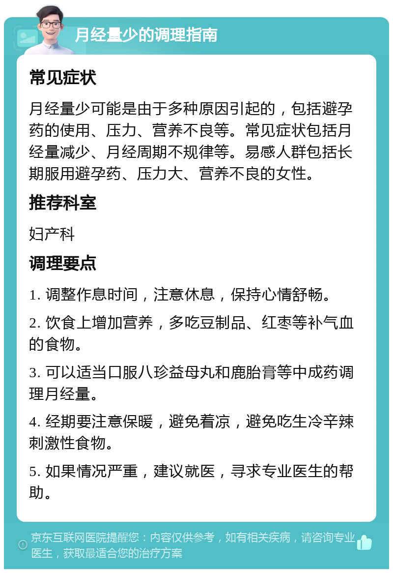 月经量少的调理指南 常见症状 月经量少可能是由于多种原因引起的，包括避孕药的使用、压力、营养不良等。常见症状包括月经量减少、月经周期不规律等。易感人群包括长期服用避孕药、压力大、营养不良的女性。 推荐科室 妇产科 调理要点 1. 调整作息时间，注意休息，保持心情舒畅。 2. 饮食上增加营养，多吃豆制品、红枣等补气血的食物。 3. 可以适当口服八珍益母丸和鹿胎膏等中成药调理月经量。 4. 经期要注意保暖，避免着凉，避免吃生冷辛辣刺激性食物。 5. 如果情况严重，建议就医，寻求专业医生的帮助。