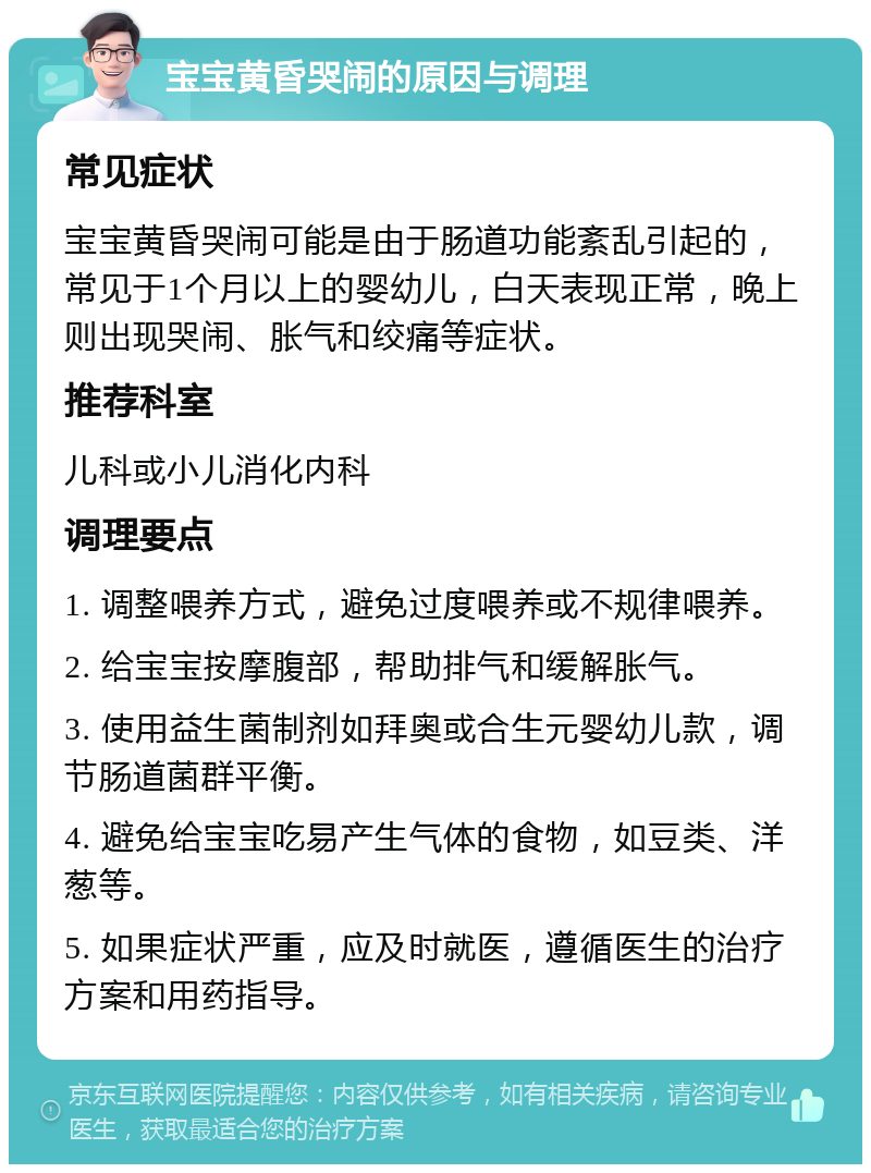 宝宝黄昏哭闹的原因与调理 常见症状 宝宝黄昏哭闹可能是由于肠道功能紊乱引起的，常见于1个月以上的婴幼儿，白天表现正常，晚上则出现哭闹、胀气和绞痛等症状。 推荐科室 儿科或小儿消化内科 调理要点 1. 调整喂养方式，避免过度喂养或不规律喂养。 2. 给宝宝按摩腹部，帮助排气和缓解胀气。 3. 使用益生菌制剂如拜奥或合生元婴幼儿款，调节肠道菌群平衡。 4. 避免给宝宝吃易产生气体的食物，如豆类、洋葱等。 5. 如果症状严重，应及时就医，遵循医生的治疗方案和用药指导。