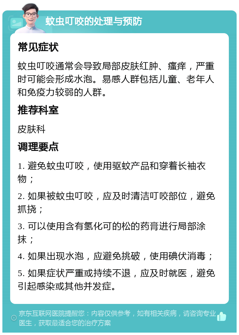 蚊虫叮咬的处理与预防 常见症状 蚊虫叮咬通常会导致局部皮肤红肿、瘙痒，严重时可能会形成水泡。易感人群包括儿童、老年人和免疫力较弱的人群。 推荐科室 皮肤科 调理要点 1. 避免蚊虫叮咬，使用驱蚊产品和穿着长袖衣物； 2. 如果被蚊虫叮咬，应及时清洁叮咬部位，避免抓挠； 3. 可以使用含有氢化可的松的药膏进行局部涂抹； 4. 如果出现水泡，应避免挑破，使用碘伏消毒； 5. 如果症状严重或持续不退，应及时就医，避免引起感染或其他并发症。