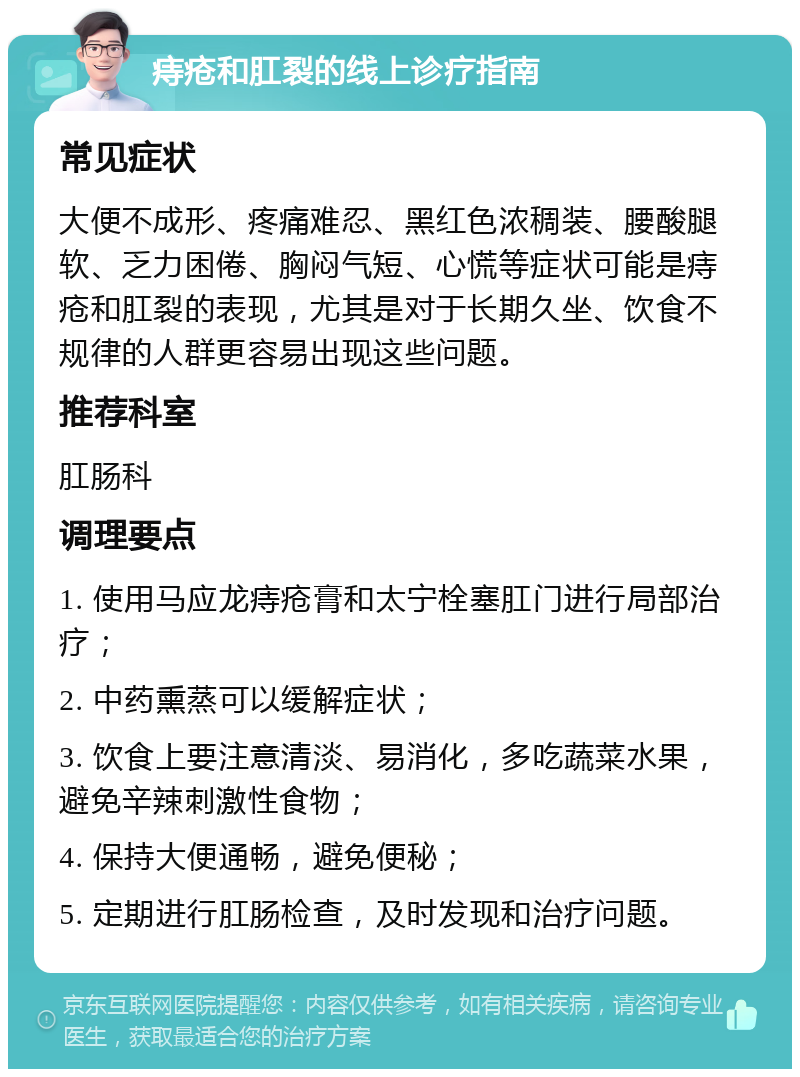 痔疮和肛裂的线上诊疗指南 常见症状 大便不成形、疼痛难忍、黑红色浓稠装、腰酸腿软、乏力困倦、胸闷气短、心慌等症状可能是痔疮和肛裂的表现，尤其是对于长期久坐、饮食不规律的人群更容易出现这些问题。 推荐科室 肛肠科 调理要点 1. 使用马应龙痔疮膏和太宁栓塞肛门进行局部治疗； 2. 中药熏蒸可以缓解症状； 3. 饮食上要注意清淡、易消化，多吃蔬菜水果，避免辛辣刺激性食物； 4. 保持大便通畅，避免便秘； 5. 定期进行肛肠检查，及时发现和治疗问题。