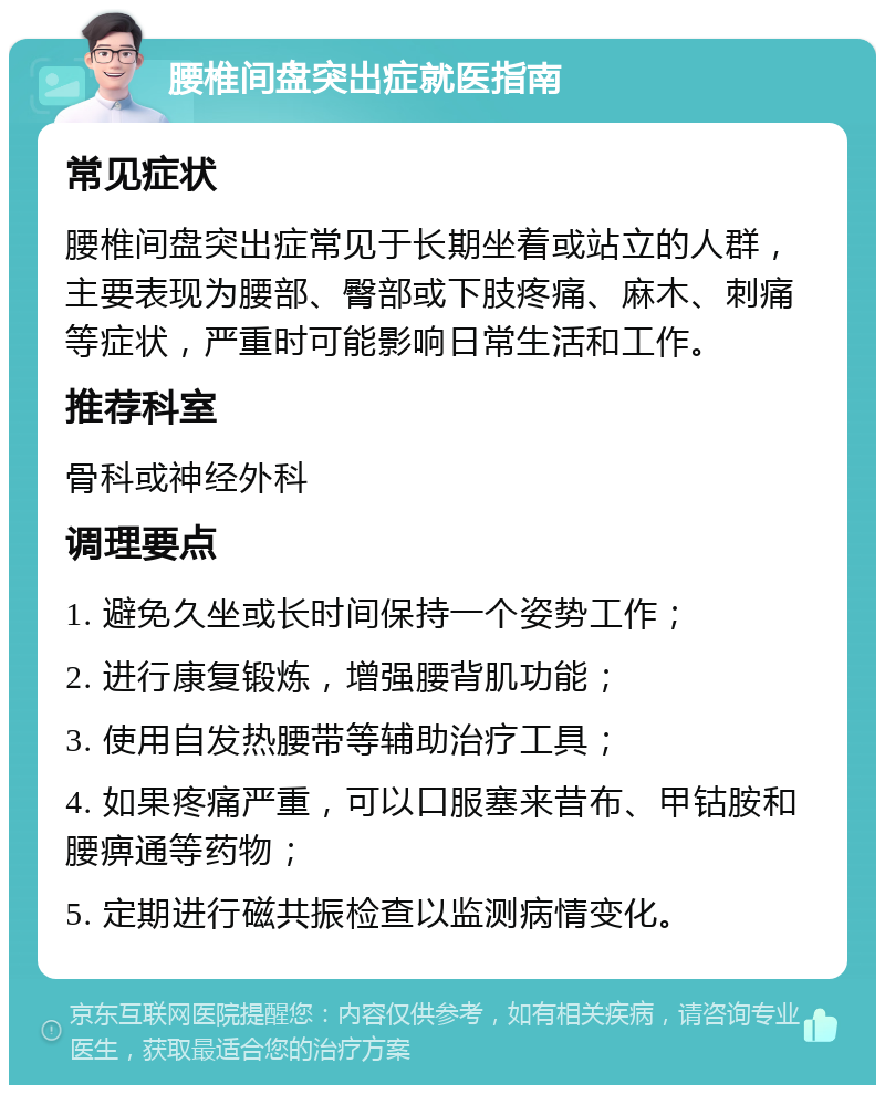 腰椎间盘突出症就医指南 常见症状 腰椎间盘突出症常见于长期坐着或站立的人群，主要表现为腰部、臀部或下肢疼痛、麻木、刺痛等症状，严重时可能影响日常生活和工作。 推荐科室 骨科或神经外科 调理要点 1. 避免久坐或长时间保持一个姿势工作； 2. 进行康复锻炼，增强腰背肌功能； 3. 使用自发热腰带等辅助治疗工具； 4. 如果疼痛严重，可以口服塞来昔布、甲钴胺和腰痹通等药物； 5. 定期进行磁共振检查以监测病情变化。