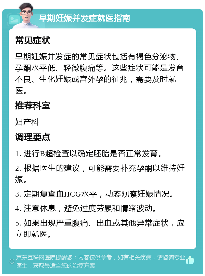 早期妊娠并发症就医指南 常见症状 早期妊娠并发症的常见症状包括有褐色分泌物、孕酮水平低、轻微腹痛等。这些症状可能是发育不良、生化妊娠或宫外孕的征兆，需要及时就医。 推荐科室 妇产科 调理要点 1. 进行B超检查以确定胚胎是否正常发育。 2. 根据医生的建议，可能需要补充孕酮以维持妊娠。 3. 定期复查血HCG水平，动态观察妊娠情况。 4. 注意休息，避免过度劳累和情绪波动。 5. 如果出现严重腹痛、出血或其他异常症状，应立即就医。