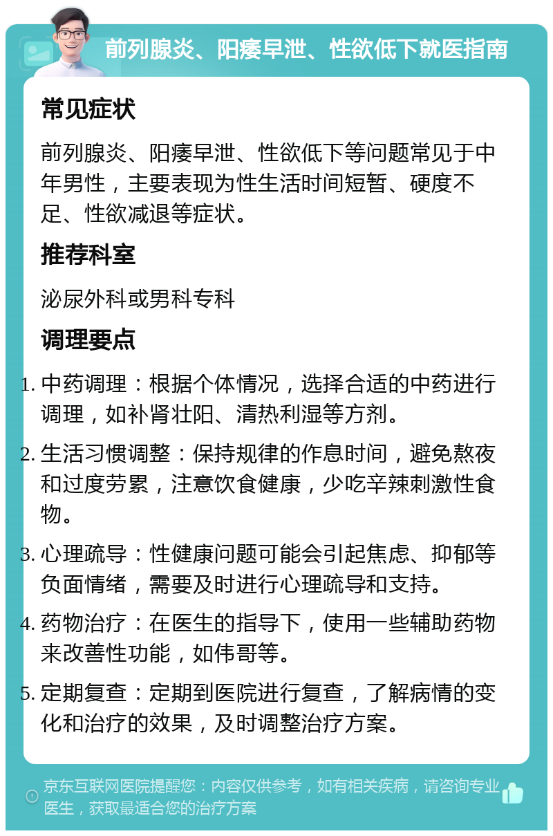 前列腺炎、阳痿早泄、性欲低下就医指南 常见症状 前列腺炎、阳痿早泄、性欲低下等问题常见于中年男性，主要表现为性生活时间短暂、硬度不足、性欲减退等症状。 推荐科室 泌尿外科或男科专科 调理要点 中药调理：根据个体情况，选择合适的中药进行调理，如补肾壮阳、清热利湿等方剂。 生活习惯调整：保持规律的作息时间，避免熬夜和过度劳累，注意饮食健康，少吃辛辣刺激性食物。 心理疏导：性健康问题可能会引起焦虑、抑郁等负面情绪，需要及时进行心理疏导和支持。 药物治疗：在医生的指导下，使用一些辅助药物来改善性功能，如伟哥等。 定期复查：定期到医院进行复查，了解病情的变化和治疗的效果，及时调整治疗方案。