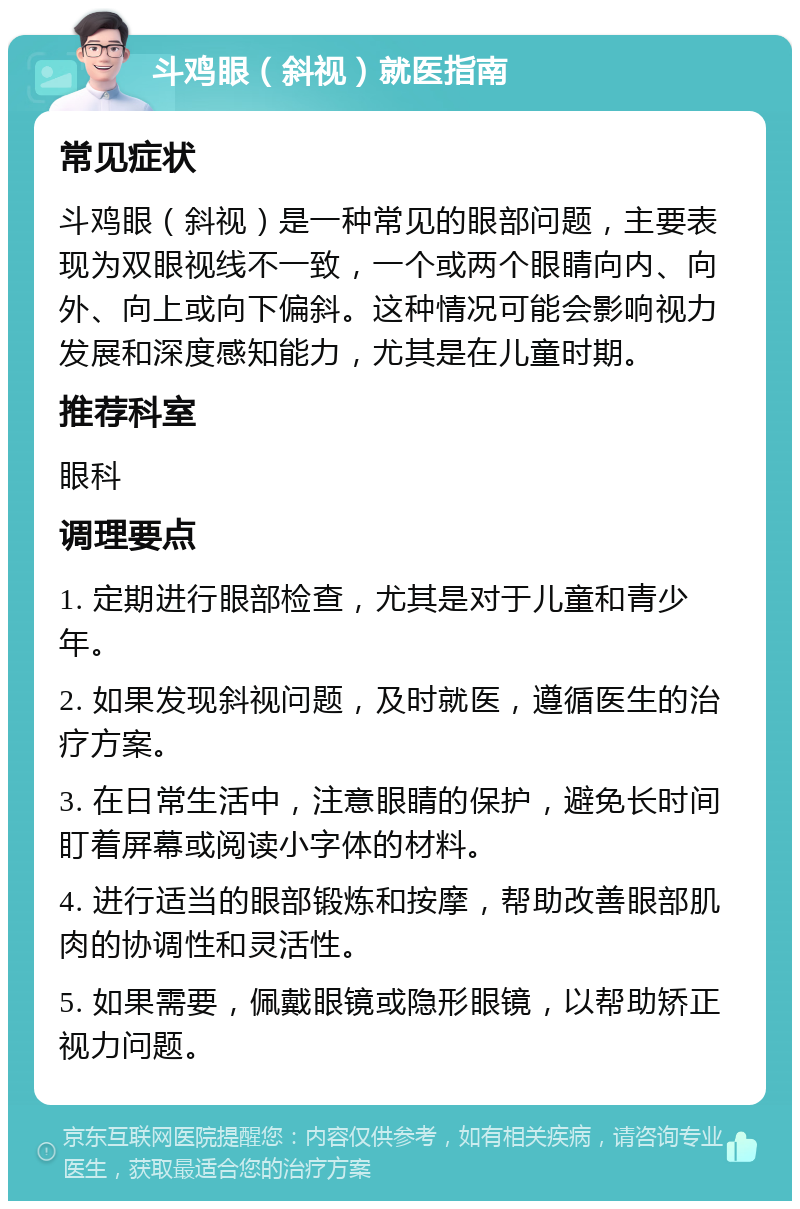 斗鸡眼（斜视）就医指南 常见症状 斗鸡眼（斜视）是一种常见的眼部问题，主要表现为双眼视线不一致，一个或两个眼睛向内、向外、向上或向下偏斜。这种情况可能会影响视力发展和深度感知能力，尤其是在儿童时期。 推荐科室 眼科 调理要点 1. 定期进行眼部检查，尤其是对于儿童和青少年。 2. 如果发现斜视问题，及时就医，遵循医生的治疗方案。 3. 在日常生活中，注意眼睛的保护，避免长时间盯着屏幕或阅读小字体的材料。 4. 进行适当的眼部锻炼和按摩，帮助改善眼部肌肉的协调性和灵活性。 5. 如果需要，佩戴眼镜或隐形眼镜，以帮助矫正视力问题。