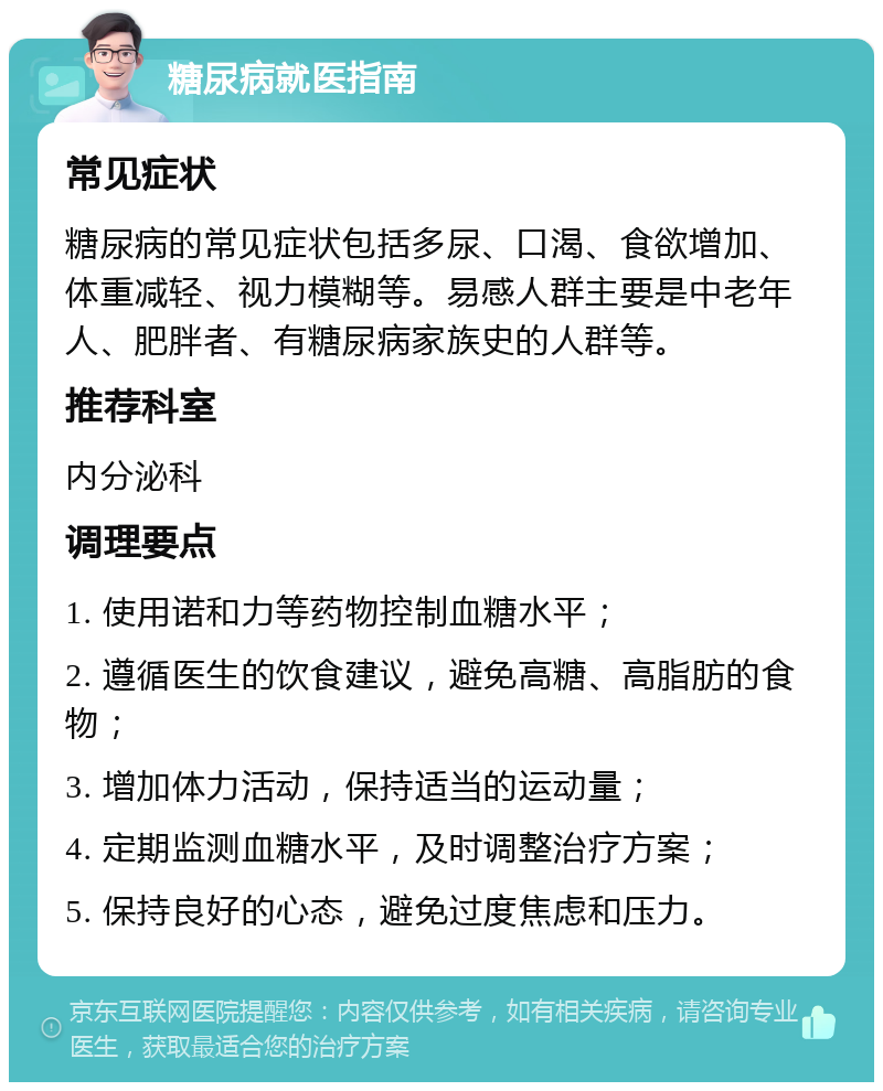 糖尿病就医指南 常见症状 糖尿病的常见症状包括多尿、口渴、食欲增加、体重减轻、视力模糊等。易感人群主要是中老年人、肥胖者、有糖尿病家族史的人群等。 推荐科室 内分泌科 调理要点 1. 使用诺和力等药物控制血糖水平； 2. 遵循医生的饮食建议，避免高糖、高脂肪的食物； 3. 增加体力活动，保持适当的运动量； 4. 定期监测血糖水平，及时调整治疗方案； 5. 保持良好的心态，避免过度焦虑和压力。