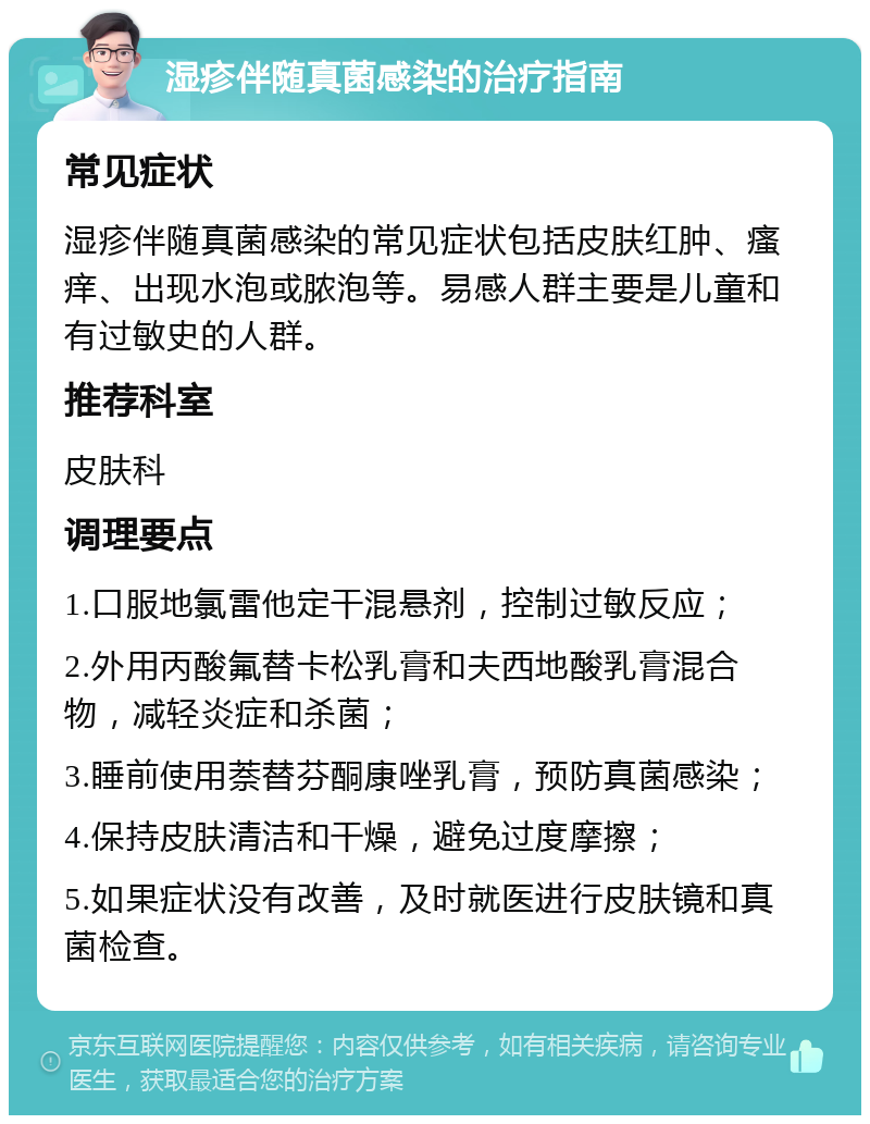 湿疹伴随真菌感染的治疗指南 常见症状 湿疹伴随真菌感染的常见症状包括皮肤红肿、瘙痒、出现水泡或脓泡等。易感人群主要是儿童和有过敏史的人群。 推荐科室 皮肤科 调理要点 1.口服地氯雷他定干混悬剂，控制过敏反应； 2.外用丙酸氟替卡松乳膏和夫西地酸乳膏混合物，减轻炎症和杀菌； 3.睡前使用萘替芬酮康唑乳膏，预防真菌感染； 4.保持皮肤清洁和干燥，避免过度摩擦； 5.如果症状没有改善，及时就医进行皮肤镜和真菌检查。