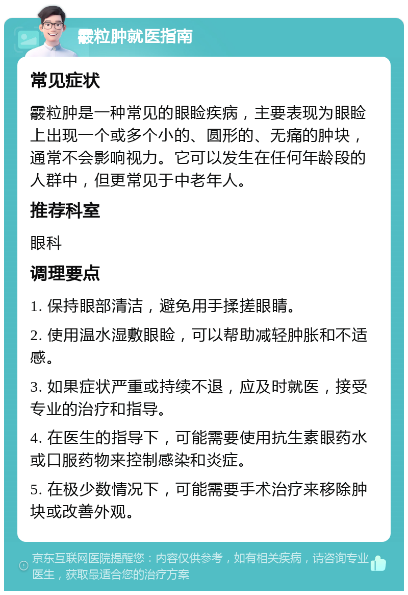 霰粒肿就医指南 常见症状 霰粒肿是一种常见的眼睑疾病，主要表现为眼睑上出现一个或多个小的、圆形的、无痛的肿块，通常不会影响视力。它可以发生在任何年龄段的人群中，但更常见于中老年人。 推荐科室 眼科 调理要点 1. 保持眼部清洁，避免用手揉搓眼睛。 2. 使用温水湿敷眼睑，可以帮助减轻肿胀和不适感。 3. 如果症状严重或持续不退，应及时就医，接受专业的治疗和指导。 4. 在医生的指导下，可能需要使用抗生素眼药水或口服药物来控制感染和炎症。 5. 在极少数情况下，可能需要手术治疗来移除肿块或改善外观。