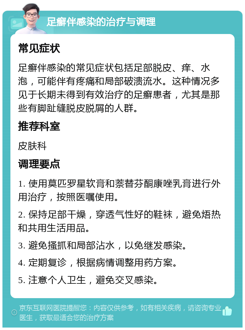 足癣伴感染的治疗与调理 常见症状 足癣伴感染的常见症状包括足部脱皮、痒、水泡，可能伴有疼痛和局部破溃流水。这种情况多见于长期未得到有效治疗的足癣患者，尤其是那些有脚趾缝脱皮脱屑的人群。 推荐科室 皮肤科 调理要点 1. 使用莫匹罗星软膏和萘替芬酮康唑乳膏进行外用治疗，按照医嘱使用。 2. 保持足部干燥，穿透气性好的鞋袜，避免焐热和共用生活用品。 3. 避免搔抓和局部沾水，以免继发感染。 4. 定期复诊，根据病情调整用药方案。 5. 注意个人卫生，避免交叉感染。