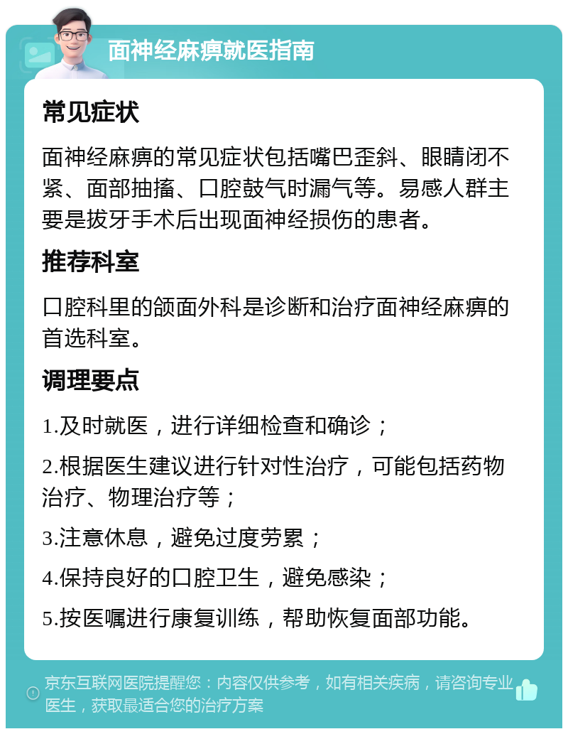 面神经麻痹就医指南 常见症状 面神经麻痹的常见症状包括嘴巴歪斜、眼睛闭不紧、面部抽搐、口腔鼓气时漏气等。易感人群主要是拔牙手术后出现面神经损伤的患者。 推荐科室 口腔科里的颌面外科是诊断和治疗面神经麻痹的首选科室。 调理要点 1.及时就医，进行详细检查和确诊； 2.根据医生建议进行针对性治疗，可能包括药物治疗、物理治疗等； 3.注意休息，避免过度劳累； 4.保持良好的口腔卫生，避免感染； 5.按医嘱进行康复训练，帮助恢复面部功能。