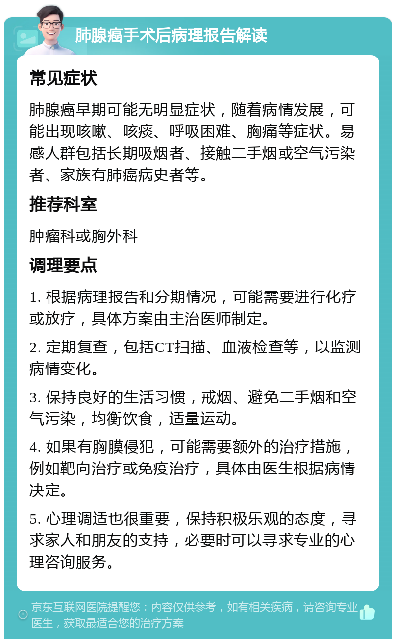 肺腺癌手术后病理报告解读 常见症状 肺腺癌早期可能无明显症状，随着病情发展，可能出现咳嗽、咳痰、呼吸困难、胸痛等症状。易感人群包括长期吸烟者、接触二手烟或空气污染者、家族有肺癌病史者等。 推荐科室 肿瘤科或胸外科 调理要点 1. 根据病理报告和分期情况，可能需要进行化疗或放疗，具体方案由主治医师制定。 2. 定期复查，包括CT扫描、血液检查等，以监测病情变化。 3. 保持良好的生活习惯，戒烟、避免二手烟和空气污染，均衡饮食，适量运动。 4. 如果有胸膜侵犯，可能需要额外的治疗措施，例如靶向治疗或免疫治疗，具体由医生根据病情决定。 5. 心理调适也很重要，保持积极乐观的态度，寻求家人和朋友的支持，必要时可以寻求专业的心理咨询服务。