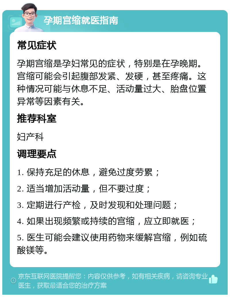 孕期宫缩就医指南 常见症状 孕期宫缩是孕妇常见的症状，特别是在孕晚期。宫缩可能会引起腹部发紧、发硬，甚至疼痛。这种情况可能与休息不足、活动量过大、胎盘位置异常等因素有关。 推荐科室 妇产科 调理要点 1. 保持充足的休息，避免过度劳累； 2. 适当增加活动量，但不要过度； 3. 定期进行产检，及时发现和处理问题； 4. 如果出现频繁或持续的宫缩，应立即就医； 5. 医生可能会建议使用药物来缓解宫缩，例如硫酸镁等。