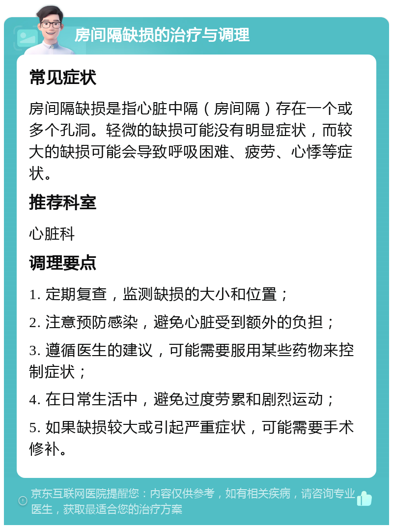 房间隔缺损的治疗与调理 常见症状 房间隔缺损是指心脏中隔（房间隔）存在一个或多个孔洞。轻微的缺损可能没有明显症状，而较大的缺损可能会导致呼吸困难、疲劳、心悸等症状。 推荐科室 心脏科 调理要点 1. 定期复查，监测缺损的大小和位置； 2. 注意预防感染，避免心脏受到额外的负担； 3. 遵循医生的建议，可能需要服用某些药物来控制症状； 4. 在日常生活中，避免过度劳累和剧烈运动； 5. 如果缺损较大或引起严重症状，可能需要手术修补。