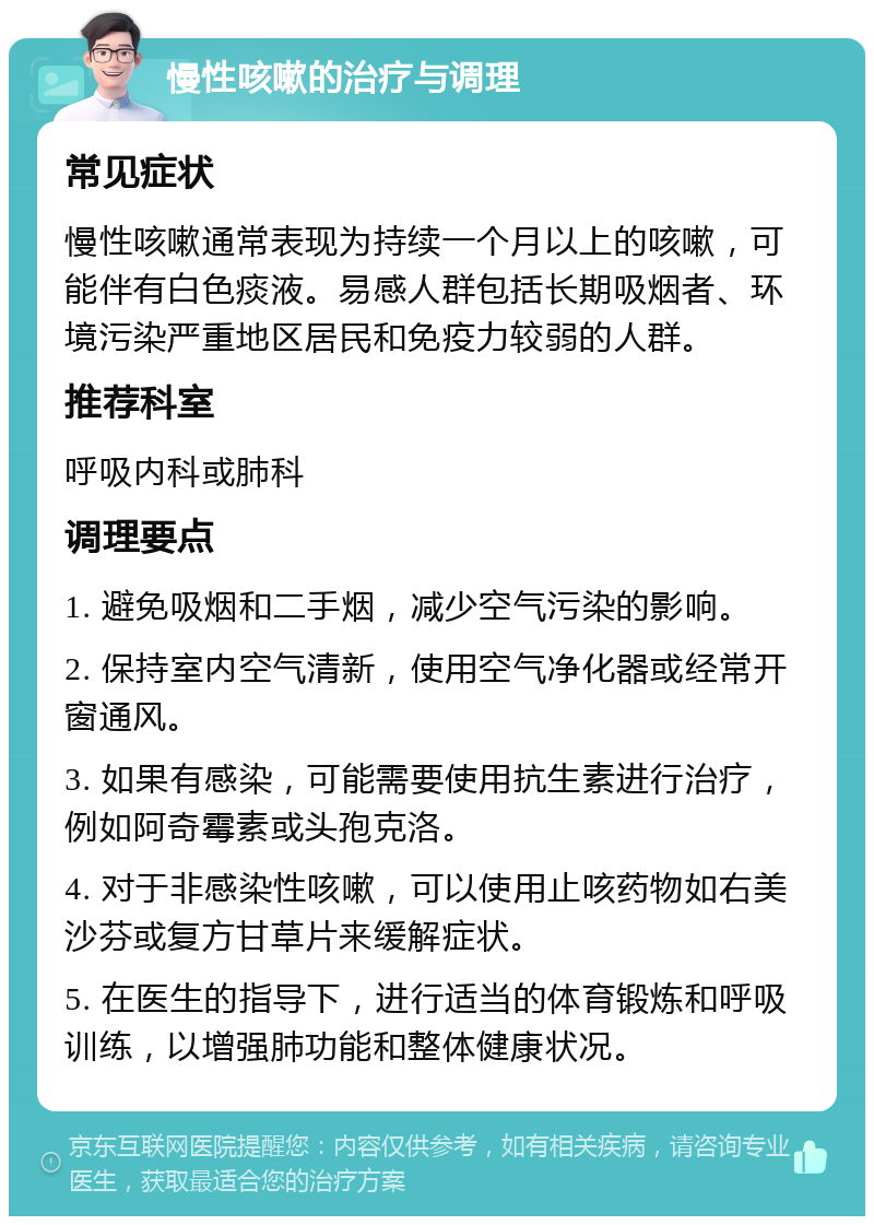 慢性咳嗽的治疗与调理 常见症状 慢性咳嗽通常表现为持续一个月以上的咳嗽，可能伴有白色痰液。易感人群包括长期吸烟者、环境污染严重地区居民和免疫力较弱的人群。 推荐科室 呼吸内科或肺科 调理要点 1. 避免吸烟和二手烟，减少空气污染的影响。 2. 保持室内空气清新，使用空气净化器或经常开窗通风。 3. 如果有感染，可能需要使用抗生素进行治疗，例如阿奇霉素或头孢克洛。 4. 对于非感染性咳嗽，可以使用止咳药物如右美沙芬或复方甘草片来缓解症状。 5. 在医生的指导下，进行适当的体育锻炼和呼吸训练，以增强肺功能和整体健康状况。