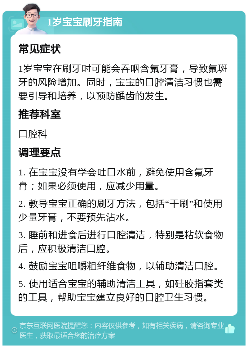 1岁宝宝刷牙指南 常见症状 1岁宝宝在刷牙时可能会吞咽含氟牙膏，导致氟斑牙的风险增加。同时，宝宝的口腔清洁习惯也需要引导和培养，以预防龋齿的发生。 推荐科室 口腔科 调理要点 1. 在宝宝没有学会吐口水前，避免使用含氟牙膏；如果必须使用，应减少用量。 2. 教导宝宝正确的刷牙方法，包括“干刷”和使用少量牙膏，不要预先沾水。 3. 睡前和进食后进行口腔清洁，特别是粘软食物后，应积极清洁口腔。 4. 鼓励宝宝咀嚼粗纤维食物，以辅助清洁口腔。 5. 使用适合宝宝的辅助清洁工具，如硅胶指套类的工具，帮助宝宝建立良好的口腔卫生习惯。