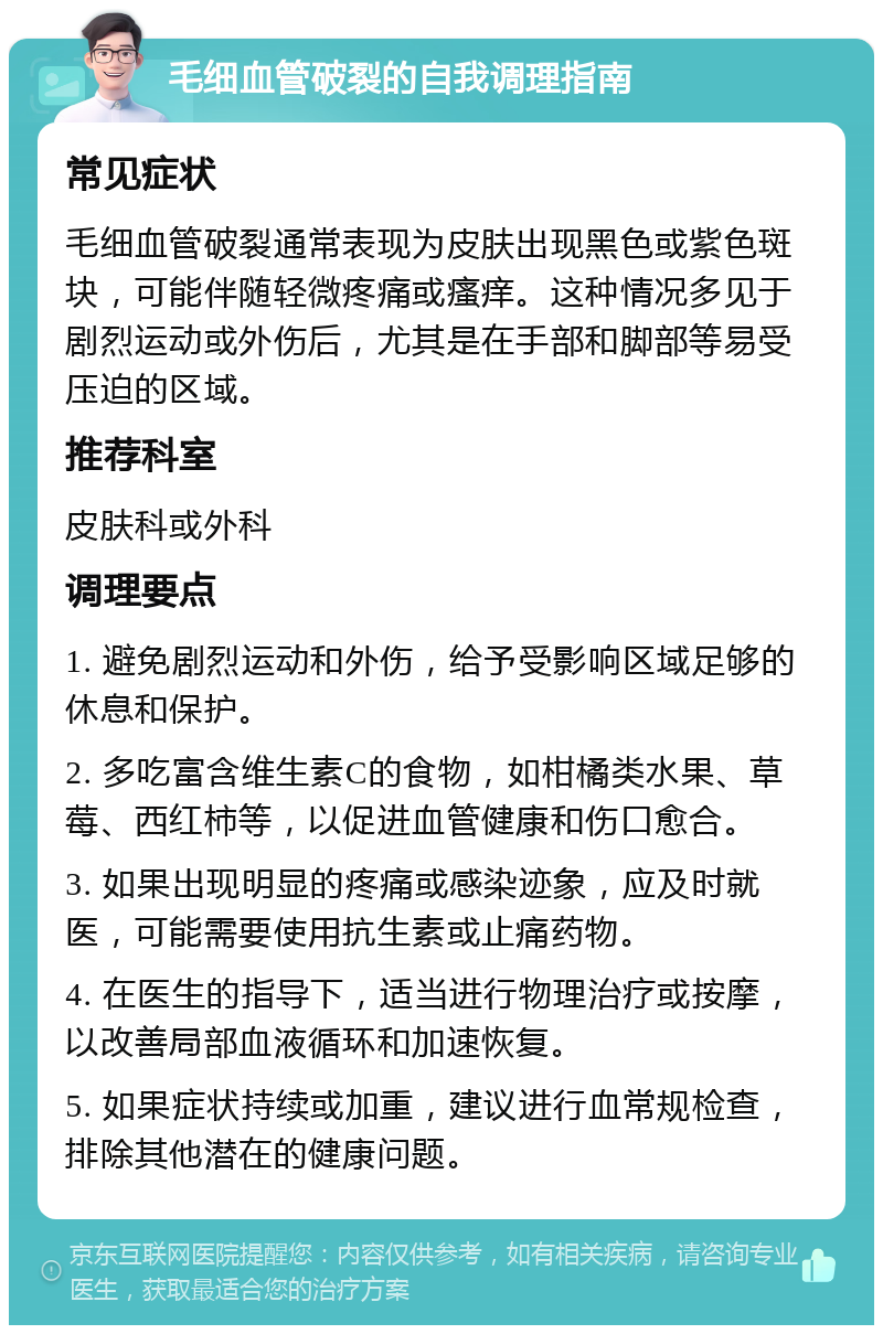 毛细血管破裂的自我调理指南 常见症状 毛细血管破裂通常表现为皮肤出现黑色或紫色斑块，可能伴随轻微疼痛或瘙痒。这种情况多见于剧烈运动或外伤后，尤其是在手部和脚部等易受压迫的区域。 推荐科室 皮肤科或外科 调理要点 1. 避免剧烈运动和外伤，给予受影响区域足够的休息和保护。 2. 多吃富含维生素C的食物，如柑橘类水果、草莓、西红柿等，以促进血管健康和伤口愈合。 3. 如果出现明显的疼痛或感染迹象，应及时就医，可能需要使用抗生素或止痛药物。 4. 在医生的指导下，适当进行物理治疗或按摩，以改善局部血液循环和加速恢复。 5. 如果症状持续或加重，建议进行血常规检查，排除其他潜在的健康问题。