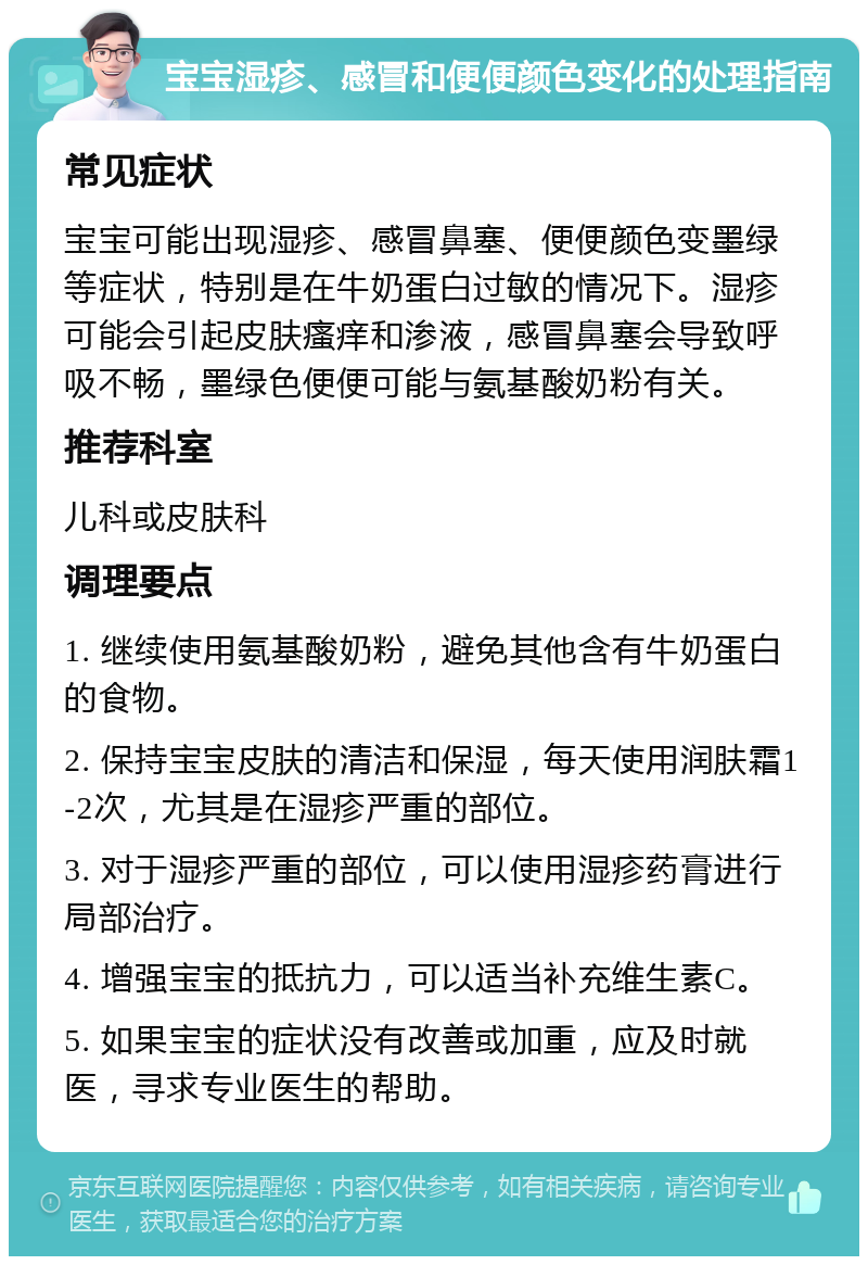 宝宝湿疹、感冒和便便颜色变化的处理指南 常见症状 宝宝可能出现湿疹、感冒鼻塞、便便颜色变墨绿等症状，特别是在牛奶蛋白过敏的情况下。湿疹可能会引起皮肤瘙痒和渗液，感冒鼻塞会导致呼吸不畅，墨绿色便便可能与氨基酸奶粉有关。 推荐科室 儿科或皮肤科 调理要点 1. 继续使用氨基酸奶粉，避免其他含有牛奶蛋白的食物。 2. 保持宝宝皮肤的清洁和保湿，每天使用润肤霜1-2次，尤其是在湿疹严重的部位。 3. 对于湿疹严重的部位，可以使用湿疹药膏进行局部治疗。 4. 增强宝宝的抵抗力，可以适当补充维生素C。 5. 如果宝宝的症状没有改善或加重，应及时就医，寻求专业医生的帮助。