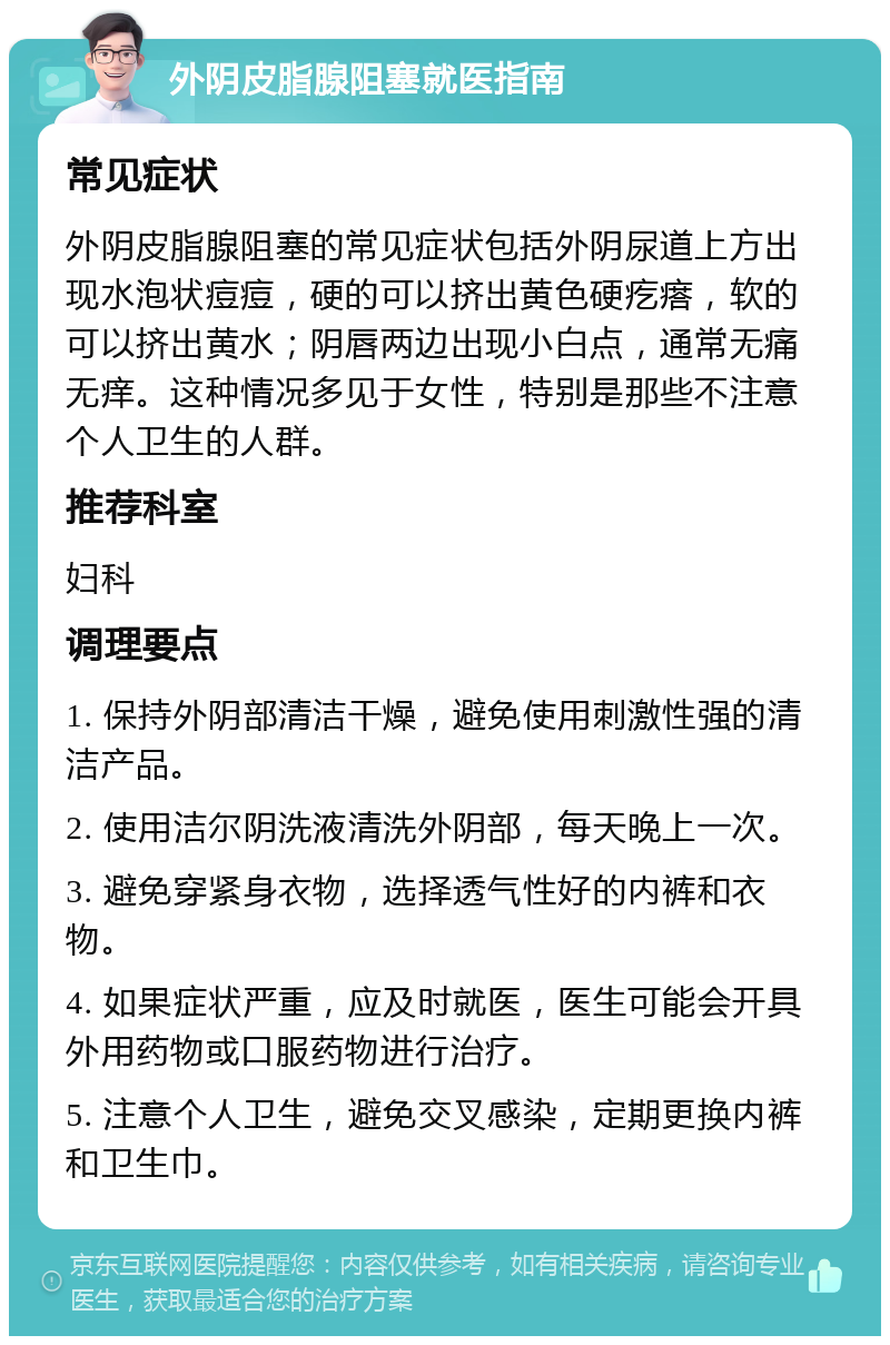 外阴皮脂腺阻塞就医指南 常见症状 外阴皮脂腺阻塞的常见症状包括外阴尿道上方出现水泡状痘痘，硬的可以挤出黄色硬疙瘩，软的可以挤出黄水；阴唇两边出现小白点，通常无痛无痒。这种情况多见于女性，特别是那些不注意个人卫生的人群。 推荐科室 妇科 调理要点 1. 保持外阴部清洁干燥，避免使用刺激性强的清洁产品。 2. 使用洁尔阴洗液清洗外阴部，每天晚上一次。 3. 避免穿紧身衣物，选择透气性好的内裤和衣物。 4. 如果症状严重，应及时就医，医生可能会开具外用药物或口服药物进行治疗。 5. 注意个人卫生，避免交叉感染，定期更换内裤和卫生巾。