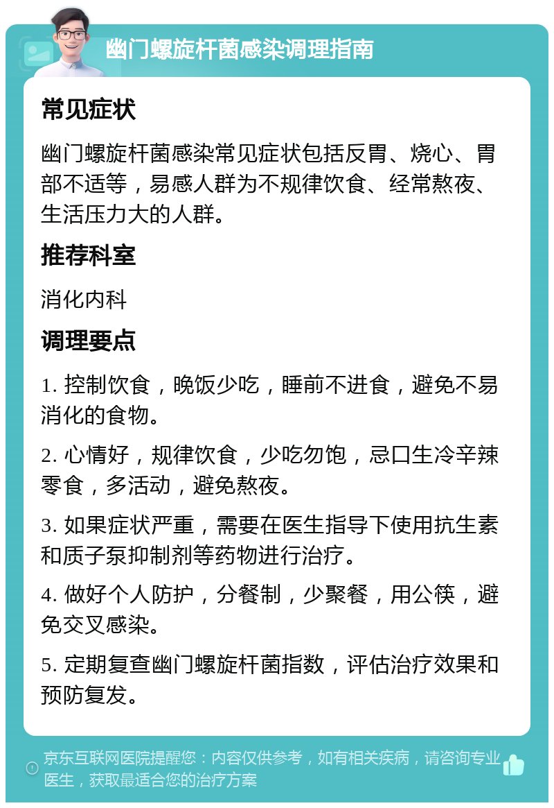 幽门螺旋杆菌感染调理指南 常见症状 幽门螺旋杆菌感染常见症状包括反胃、烧心、胃部不适等，易感人群为不规律饮食、经常熬夜、生活压力大的人群。 推荐科室 消化内科 调理要点 1. 控制饮食，晚饭少吃，睡前不进食，避免不易消化的食物。 2. 心情好，规律饮食，少吃勿饱，忌口生冷辛辣零食，多活动，避免熬夜。 3. 如果症状严重，需要在医生指导下使用抗生素和质子泵抑制剂等药物进行治疗。 4. 做好个人防护，分餐制，少聚餐，用公筷，避免交叉感染。 5. 定期复查幽门螺旋杆菌指数，评估治疗效果和预防复发。